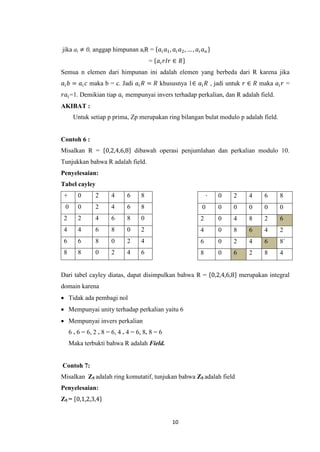 jika ai ≠ 0, anggap himpunan aiR = 𝑎 𝑖 𝑎1 , 𝑎 𝑖 𝑎2 , … , 𝑎 𝑖 𝑎 𝑛
                                        = 𝑎 𝑖 𝑟𝐼𝑟 ∈ 𝑅
Semua n elemen dari himpunan ini adalah elemen yang berbeda dari R karena jika
𝑎 𝑖 𝑏 = 𝑎 𝑖 𝑐 maka b = c. Jadi 𝑎 𝑖 𝑅 = 𝑅 khususnya 1∈ 𝑎 𝑖 𝑅 , jadi untuk 𝑟 ∈ 𝑅 maka 𝑎 𝑖 𝑟 =
𝑟𝑎 𝑖 =1. Demikian tiap 𝑎 𝑖 mempunyai invers terhadap perkalian, dan R adalah field.
AKIBAT :
      Untuk setiap p prima, Zp merupakan ring bilangan bulat modulo p adalah field.


Contoh 6 :
Misalkan R = 0,2,4,6,8 dibawah operasi penjumlahan dan perkalian modulo 10.
Tunjukkan bahwa R adalah field.
Penyelesaian:
Tabel cayley
 +       0      2      4      6     8                            ∙   0   2   4   6     8
 0       0      2      4      6     8                        0       0   0   0   0     0
 2       2      4      6      8     0                        2       0   4   8   2     6
 4       4      6      8      0     2                        4       0   8   6   4     2
 6       6      8      0      2     4                        6       0   2   4   6     8`
 8       8      0      2      4     6                        8       0   6   2   8     4


Dari tabel cayley diatas, dapat disimpulkan bahwa R = 0,2,4,6,8 merupakan integral
domain karena
 Tidak ada pembagi nol
 Mempunyai unity terhadap perkalian yaitu 6
 Mempunyai invers perkalian
     6 . 6 = 6, 2 . 8 = 6, 4 . 4 = 6, 8. 8 = 6
     Maka terbukti bahwa R adalah Field.


Contoh 7:
Misalkan Z5 adalah ring komutatif, tunjukan bahwa Z5 adalah field
Penyelesaian:
Z5 = 0,1,2,3,4


                                                 10
 
