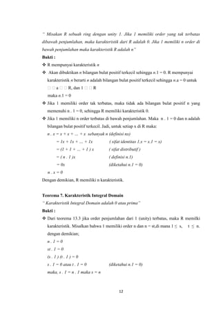 “ Misakan R sebuah ring dengan unity 1. Jika 1 memiliki order yang tak terbatas
dibawah penjumlahan, maka karakteristik dari R adalah 0. Jika 1 memiliki n order di
bawah penjumlahan maka karakteristik R adalah n”
Bukti :
 R mempunyai karakteristik n
 Akan dibuktikan n bilangan bulat positif terkecil sehingga n.1 = 0. R mempunyai
  karakteristik n berarti n adalah bilangan bulat positif terkecil sehingga n.a = 0 untuk
  a R, dan 1 R
  maka n.1 = 0
 Jika 1 memiliki order tak terbatas, maka tidak ada bilangan bulat positif n yang
  memenuhi n . 1 = 0, sehingga R memiliki karakteristik 0.
 Jika 1 memiliki n order terbatas di bawah penjumlahan. Maka n . 1 = 0 dan n adalah
  bilangan bulat positif terkecil. Jadi, untuk setiap x di R maka:
  n . x = x + x + … + x sebanyak n (definisi nx)
          = 1x + 1x + … + 1x          ( sifat identitas 1.x = x.1 = x)
          = (1 + 1 + … + 1 ) x       ( sifat distributif )
          = ( n . 1 )x               ( definisi n.1)
          = 0x                       (diketahui n.1 = 0)
  n.x=0
Dengan demikian, R memiliki n karakteristik.


Teorema 7. Karakteristik Integral Domain
“ Karakteristik Integral Domain adalah 0 atau prima”
Bukti :
 Dari teorema 13.3 jika order penjumlahan dari 1 (unity) terbatas, maka R memilki
  karakteristik. Misalkan bahwa 1 memiliki order n dan n = st,di mana 1 ≤ s,       t ≤ n.
  dengan demikian;
  n.1=0
  st . 1 = 0
  (s . 1 ) (t . 1 ) = 0
  s . 1 = 0 atau t . 1 = 0           (diketahui n.1 = 0)
  maka, s . 1 = n . 1 maka s = n



                                           12
 
