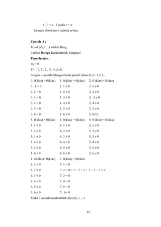 t . 1 = n . 1 maka t = n
  Dengan demikian n adalah prima.


Contoh 8 :
Misal (Z7,+ , .) adalah Ring.
Carilah Berapa Karakteristik Ringnya?
Penyelesaian:
nx = 0
Z = {0, 1 , 2 , 3 , 4 ,5, 6}
dengan n adalah bilangan bulat positif terkecil, n= 1,2,3,...
0. 0(klas) = 0(klas)     1. 0(klas) = 0(klas)    2. 0 (klas)= 0(klas)
0. 1 = 0                 1. 1 ≠ 0                2. 1 ≠ 0
0. 2 = 0                 1. 2 ≠ 0                2. 2 ≠ 0
0. 3 = 0                 1. 3 ≠ 0                2. 3 ≠ 0
0. 4 = 0                 1. 4 ≠ 0                2. 4 ≠ 0
0. 5 = 0                 1. 5 ≠ 0                2. 5 ≠ 0
0. 6 = 0                 1. 6 ≠ 0                2. 6≠ 0
3. 0(klas) = 0(klas)     4. 0(klas) = 0(klas)    5. 0 (klas)= 0(klas)
3. 1 ≠ 0                 4. 1 ≠ 0                5. 1 ≠ 0
3. 2 ≠ 0                 4. 2 ≠ 0                5. 2 ≠ 0
3. 3 ≠ 0                 4. 3 ≠ 0                5. 3 ≠ 0
3. 4 ≠ 0                 4. 4 ≠ 0                5. 4 ≠ 0
3. 5 ≠ 0                 4. 5 ≠ 0                5. 5 ≠ 0
3. 6 ≠ 0                 4. 6 ≠ 0                5. 6 ≠ 0
1. 0 (klas)= 0(klas)     7. 0(klas) = 0(klas)
6. 1 ≠ 0                 7. 1 = 0
6. 2 ≠ 0                 7. 2 = 0 = 2 + 2 + 2 + 2 + 2 + 2 = 0
6. 3 ≠ 0                 7. 3 = 0
6. 4 ≠ 0                 7. 4 = 0
6. 5 ≠ 0                 7. 5 = 0
6. 6 ≠ 0                 7. 6= 0
Maka 7 adalah karakteristik dari (Z7,+ , .)



                                                13
 