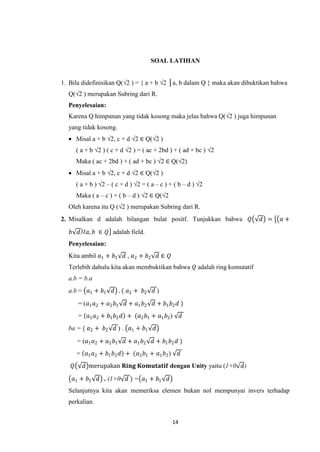 SOAL LATIHAN


1. Bila didefinisikan Q(√2 ) = { a + b √2 │a, b dalam Q } maka akan dibuktikan bahwa
  Q(√2 ) merupakan Subring dari R.
  Penyelesaian:
  Karena Q himpunan yang tidak kosong maka jelas bahwa Q(√2 ) juga himpunan
  yang tidak kosong.
   Misal a + b √2, c + d √2 ∈ Q(√2 )
        ( a + b √2 ) ( c + d √2 ) = ( ac + 2bd ) + ( ad + bc ) √2
        Maka ( ac + 2bd ) + ( ad + bc ) √2 ∈ Q(√2)
   Misal a + b √2, c + d √2 ∈ Q(√2 )
        ( a + b ) √2 – ( c + d ) √2 = ( a – c ) + ( b – d ) √2
        Maka ( a – c ) + ( b – d ) √2 ∈ Q(√2
  Oleh karena itu Q (√2 ) merupakan Subring dari R.
2. Misalkan d adalah bilangan bulat positf. Tunjukkan bahwa          𝑄    𝑑 =    𝑎+

   𝑏 𝑑 𝐼𝑎, 𝑏 ∈ 𝑄 adalah field.
  Penyelesaian:
  Kita ambil 𝑎1 + 𝑏1        𝑑 , 𝑎2 + 𝑏2       𝑑∈ 𝑄
  Terlebih dahulu kita akan membuktikan bahwa 𝑄 adalah ring komutatif
  a.b = b.a
  a.b = 𝑎1 + 𝑏1        𝑑 . ( 𝑎2 + 𝑏2      𝑑)
        = (𝑎1 𝑎2 + 𝑎2 𝑏1    𝑑 + 𝑎1 𝑏2     𝑑 + 𝑏1 𝑏2 𝑑 )
        = 𝑎1 𝑎2 + 𝑏1 𝑏2 𝑑 + (𝑎2 𝑏1 + 𝑎1 𝑏2 )              𝑑
  ba = ( 𝑎2 + 𝑏2        𝑑 ) . 𝑎1 + 𝑏1     𝑑

        = (𝑎1 𝑎2 + 𝑎2 𝑏1    𝑑 + 𝑎1 𝑏2     𝑑 + 𝑏1 𝑏2 𝑑 )
        = 𝑎1 𝑎2 + 𝑏1 𝑏2 𝑑 + (𝑎2 𝑏1 + 𝑎1 𝑏2 )              𝑑
    𝑄      𝑑 merupakan 𝐑𝐢𝐧𝐠 𝐊𝐨𝐦𝐮𝐭𝐚𝐭𝐢𝐟 dengan Unity yaitu (1+0 𝑑)

    𝑎1 + 𝑏1      𝑑 . (1+0 𝑑 ) = 𝑎1 + 𝑏1          𝑑
  Selanjutnya kita akan memeriksa elemen bukan nol mempunyai invers terhadap
  perkalian.


                                                     14
 