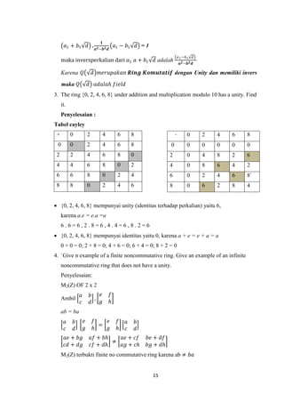 𝟏
       𝑎1 + 𝑏1             𝑑 . 𝒂 𝟐 −𝒃 𝟐 𝒅 𝑎1 − 𝑏1       𝑑 =1
                                                                              𝑎 1 −𝑏1   𝑑
     maka inversperkalian dari 𝑎1 𝑎 + 𝑏1                       𝑑 adalah        𝒂 𝟐 −𝒃 𝟐 𝒅

     Karena 𝑄                  𝑑 𝑚𝑒𝑟𝑢𝑝𝑎𝑘𝑎𝑛 𝑹𝒊𝒏𝒈 𝑲𝒐𝒎𝒖𝒕𝒂𝒕𝒊𝒇 dengan Unity dan memiliki invers

     maka 𝑄                𝑑 𝑎𝑑𝑎𝑙𝑎𝑕 𝑓𝑖𝑒𝑙𝑑
3. The ring {0, 2, 4, 6, 8} under addition and multiplication modulo 10 has a unity. Find
     it.
     Penyelesaian :
Tabel cayley
 +         0               2        4       6       8                     ∙         0       2   4   6   8
 0         0               2        4       6       8                 0             0       0   0   0   0
 2         2               4        6       8       0                 2             0       4   8   2   6
 4         4               6        8       0       2                 4             0       8   6   4   2
 6         6               8        0       2       4                 6             0       2   4   6   8`
 8         8               0        2       4       6                 8             0       6   2   8   4


 {0, 2, 4, 6, 8} mempunyai unity (identitas terhadap perkalian) yaitu 6,
     karena a.e = e.a =a
     6.6=6,2.8=6,4.4=6,8.2=6
 {0, 2, 4, 6, 8} mempunyai identitas yaitu 0, karena a + e = e + a = a
     0 + 0 = 0; 2 + 8 = 0; 4 + 6 = 0; 6 + 4 = 0; 8 + 2 = 0
4. `Give n example of a finite noncommutative ring. Give an example of an infinite
     noncommutative ring that does not have a unity.
     Penyelesaian:
     M2(Z) OF 2 x 2
                   𝑎        𝑏   𝑒       𝑓
     Ambil                    ,
                   𝑐        𝑑   𝑔       𝑕
     ab = ba
       𝑎       𝑏       𝑒       𝑓   𝑒        𝑓   𝑎       𝑏
                                 =
       𝑐       𝑑       𝑔       𝑕   𝑔        𝑕   𝑐       𝑑
       𝑎𝑒 + 𝑏𝑔                 𝑎𝑓 + 𝑏𝑕   𝑎𝑒 + 𝑐𝑓            𝑏𝑒 + 𝑑𝑓
                                       ≠
       𝑐𝑑 + 𝑑𝑔                 𝑐𝑓 + 𝑑𝑕   𝑎𝑔 + 𝑐𝑕            𝑏𝑔 + 𝑑𝑕
     M2(Z) terbukti finite no commutative ring karena ab ≠ 𝑏𝑎


                                                               15
 