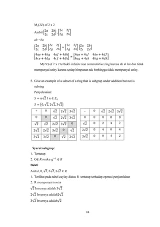 M2(2Z) of 2 x 2
            2𝑎    2𝑏 2𝑒       2𝑓
  Ambil             ,
            2𝑐    2𝑑 2𝑔       2𝑕
  ab =ba
   2𝑎    2𝑏 2𝑒         2𝑓   2𝑒         2𝑓 2𝑎       2𝑏
                          =
   2𝑐    2𝑑 2𝑔         2𝑕   2𝑔         2𝑕 2𝑐       2𝑑
   4𝑎𝑒 + 4𝑏𝑔      4𝑎𝑓 + 4𝑏𝑕   4𝑎𝑒 + 4𝑐𝑓                 4𝑏𝑒 + 4𝑑𝑓
                            ≠
   4𝑐𝑒 + 4𝑑𝑔      4𝑐𝑓 + 4𝑑𝑕   4𝑎𝑔 + 4𝑐𝑕                 4𝑏𝑔 + 4𝑑𝑕
        M(2Z) of 2 x 2 terbukti infinite non commutative ring karena ab ≠ 𝑏𝑎 dan tidak
  mempunyai unity karena setiap himpunan tak berhingga tidak mempunyai unity.


5. Give an example of a subset of a ring that is subgrup under addition but not is
  subring
  Penyelesaian:
   𝑆 = 𝑛 2 𝐼 𝑛 ∈ 𝑍4
   𝑆 = 0, 2, 2 2, 3 2
   +        0       2    2 2 3 2               .        0     2     2 2 3 2
    0       0       2    2 2 3 2               0        0    0      0    0

    2         2   2 2 3 2          0           2        0    2      4    2

  2 2     2 2     3 2     0        2       2 2          0    4      0    4

  3 2     3 2      0      2    2 2         3 2          0    0      4    2


 Syarat subgrup:
1. Tertutup
2. G∈ 𝑅 𝑚𝑎𝑘𝑎 𝑔−1 ∈ 𝑅
Bukti
Ambil, 0, 2, 2 2, 3 2 ∈ 𝑅
1. Terlihat pada tabel cayley diatas R tertutup terhadap operasi penjumlahan
2. R mempunyai invers
 2 Invernya adalah 3 2
2 2 Invernya adalah2 2
3 2 Invernya adalah 2


                                                   16
 