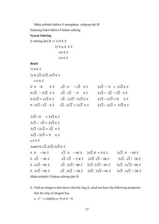 Maka terbukti bahwa S merupakan subgrup dari R
Sekarang bukti bahwa S bukan subring
Syarat Subring
S subring dari R ↔ 1) 0 ∈ 𝑆
                         2) ∀ 𝑎, 𝑏 ∈ 𝑆
                           a-b ∈ 𝑆
                           a.b ∈ 𝑆
Bukti
1) 0 ∈ 𝑆
2) 0, 2, 2 2, 3 2 ∈ 𝑆
  a-b ∈ 𝑆
0– 0    =0         ∈ 𝑆         2-0       = 2 ∈ 𝑆              2 2 − 0 = 2 2∈ 𝑆
0- 2 = 3 2 ∈ 𝑆                 2- 2 =0            ∈ 𝑆         2 2−       2 = 2 ∈ 𝑆
0-2 2 = 2 2 ∈ 𝑆                2 -2 2=3 2∈ 𝑆                  2 2−2 2=0         ∈ 𝑆
0- 3 2 = 2         ∈ 𝑆         2-3 2 =2 2 ∈ 𝑆                 2 2−3 2= 3 2∈ 𝑆


3 2 −0        =3 2∈ 𝑆
3 2−         2=2 2∈ 𝑆
3 2 −2 2 = 2 ∈ 𝑆
3 2 −3 2 = 0             ∈ 𝑆
a.b ∈ 𝑆
Ambil 0, 2, 2 2, 3 2 ∈ 𝑆
0.0       = 0∈ 𝑆               2.0       = 0∈ 𝑆     2 2 .0 = 0 ∈ 𝑆          3 2.0     = 0∈ 𝑆
0 . 2 = 0∈ 𝑆                   2. 2 =2∉ 𝑆               2 2 . 2 = 4∉ 𝑆       3 2 . 2 = 2∉ 𝑆
0 . 2 2 = 0∈ 𝑆                 2 . 2 2 = 4∉ 𝑆       2 2 . 2 2 = 0∈ 𝑆        3 2 . 2 2 = 0∈ 𝑆
0 . 3 2 = 0∈ 𝑆                 2 . 3 2 = 2∉ 𝑆       2 2 . 3 2 = 0∈ 𝑆        3 2 . 3 2 = 2∉ 𝑆
Maka terbukti S bukan subring dari R


6. Find an integer n that shows that the ring Zn need not have the following properties
  that the ring of integers has.
  a. a2 = a implies a =0 or b = 0


                                                   17
 