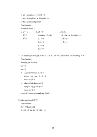 b. ab = a implies a = 0 or b = 0
  c. ab = ac implies a ≠ 0 imply b = c
  is the n you found prime?
  Penyelesaian :
  Misalkan ambil Z6
  a. a2 = a           b. a.b = 0                    c. In Z12
      32= 3                misalkan 2,3 ∈ Z6          ab = bc a ≠ 0 imply b = c
      42=4                 2.3 = 0                    2.3 = 2.4
                           3.6 = 0                      3≠4
                           6.3 = 0
                           3.2 = 0


7. Let a belong to a ring R. Let S = 𝑥 ∈ 𝑅 𝐼 𝑎𝑥 = 0 . Show that S is a subring of R
  Penyelesaian:
  Ambil p,q ∈ 𝑆 maka
  ap = 0
  aq = 0
      Akan dibuktikan p-q ∈ 𝑆
       a(p-q) = ap –aq = 0 - 0 = 0
       maka p-q ∈ 𝑆
      akan dibuktikan p.q ∈ 𝑆
       a(pq) = (ap)q = 0.q = 0
       maka p.q ∈ 𝑆
  terbukti S merupakan subring dari R


8. Is Z6 subring of Z12?
  Penyelesaian:
  Z6 = 0,1,2,3,4,5
  Z12= 0,1,2,3,4,5,6,7,8,9,10,11




                                               18
 