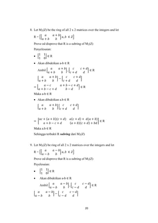 8. Let M2(Z) be the ring of all 2 x 2 matrices over the integers and let
               𝑎      𝑎+ 𝑏
   R=                      𝑎, 𝑏 ∈ 𝑍
              𝑎+ 𝑏     𝑏
   Prove od disprove that R is a subring of M2(Z)
   Penyelesaian:
        1 1
           ∈R
        1 0
    Akan dibuktikan a-b ∈ R
              𝑎   𝑎+ 𝑏        𝑐      𝑐+ 𝑑
        Ambil             ,               ∈R
           𝑎+ 𝑏     𝑏       𝑐+ 𝑑       𝑑
       𝑎    𝑎+ 𝑏        𝑐       𝑐+ 𝑑
                  −
     𝑎+ 𝑏       𝑏     𝑐+ 𝑑        𝑑
         𝑎− 𝑐      𝑎+ 𝑏− 𝑐+ 𝑑
   =                                ∈R
     𝑎+ 𝑏− 𝑐+ 𝑑        𝑏− 𝑑
   Maka a-b ∈ R
    Akan dibuktikan a.b ∈ R
          𝑎          𝑎+ 𝑏     𝑐    𝑐+ 𝑑
         𝑎+ 𝑏         𝑏     𝑐+ 𝑑     𝑑


         𝑎𝑐 + 𝑎 + 𝑏 (𝑐 + 𝑑)        𝑎 𝑐 + 𝑑 + 𝑑(𝑎 + 𝑏)
   =                                                  ∈R
            𝑎+ 𝑏− 𝑐+ 𝑑              𝑎 + 𝑏 𝑐 + 𝑑 + 𝑏𝑑
   Maka a.b ∈ R
   Sehingga terbukti R subring dari M2(Z)


9. Let M2(Z) be ring of all 2 x 2 matrices over the integers and let
               𝑎      𝑎− 𝑏
   R=                      𝑎, 𝑏 ∈ 𝑍
              𝑎− 𝑏     𝑏
   Prove od disprove that R is a subring of M2(Z)
   Peyelesaian:
          1 1
             ∈R
          1 0
        Akan dibuktikan a-b ∈ R
                     𝑎    𝑎− 𝑏       𝑐     𝑐− 𝑑
         Ambil                 ,                ∈R
                   𝑎− 𝑏      𝑏    𝑐− 𝑑       𝑑
        𝑎       𝑎− 𝑏       𝑐     𝑐− 𝑑
                       −
       𝑎− 𝑏      𝑏       𝑐− 𝑑      𝑑


                                            20
 