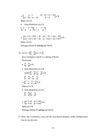 𝑎− 𝑐            𝑎 − 𝑏 − (𝑐 − 𝑑)
  =                                            ∈R
          𝑎 − 𝑏 − (𝑐 − 𝑑)           𝑏− 𝑑
  Maka a-b ∈ R
         Akan dibuktikan a.b ∈ R
       𝑎      𝑎− 𝑏      𝑐      𝑐− 𝑑
      𝑎− 𝑏     𝑏      𝑐− 𝑑       𝑑


          𝑎𝑐 + 𝑎 − 𝑏 (𝑐 − 𝑑)      𝑎 𝑐 − 𝑑 + 𝑑(𝑎 − 𝑏)
  =                                                  ∈R
          𝑐 𝑎 − 𝑏 + 𝑏(𝑐 − 𝑑)       𝑎 − 𝑏 𝑐 − 𝑑 + 𝑏𝑑
  Maka a.b ∈ R
  Sehingga terbukti R subring dari M2(Z)


                 𝑎   𝑎
10. Let R =            𝑎, 𝑏 ∈ 𝑍
                 𝑏   𝑏
      Prove od disprove that R is a subring of M2(Z)
      Peyelesaian:
          1 1
             ∈R
          0 0
       Akan dibuktikan a-b ∈ R
                𝑎 𝑎     𝑐 𝑐
        Ambil        ,        ∈R
                𝑏 𝑏     𝑑 𝑑
         𝑎 𝑎      𝑐 𝑐
               −
         𝑏 𝑏      𝑑 𝑑
         𝑎− 𝑐 𝑎− 𝑐
      =                ∈R
         𝑏− 𝑑 𝑏− 𝑑
      Maka a-b ∈ R
       Akan dibuktikan a.b ∈ R
         𝑎 𝑎 𝑐 𝑐
         𝑏 𝑏 𝑑 𝑑


           𝑎𝑐 + 𝑎𝑑   𝑎𝑐 + 𝑎𝑑
      =                      ∈R
           𝑏𝑐 + 𝑏𝑑   𝑏𝑐 + 𝑏𝑑
      Maka a.b ∈ R
      Sehingga terbukti R subring dari M2(Z)


11. Show that a comutative ring with the cancellation property (under multiplication)
   has no zero devisors



                                            21
 
