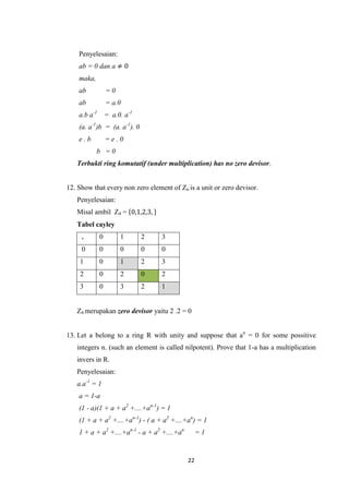 Penyelesaian:
    ab = 0 dan a ≠ 0
    maka,
    ab            =0
    ab            = a.0
    a.b a-1       = a.0. a-1
    (a. a-1)b = (a. a-1). 0
    e.b           =e.0
            b =0
   Terbukti ring komutatif (under multiplication) has no zero devisor.


12. Show that every non zero element of Zn is a unit or zero devisor.
   Penyelesaian:
   Misal ambil Z4 = 0,1,2,3,
   Tabel cayley
     .        0        1       2   3
     0        0        0       0   0
    1         0        1       2   3
    2         0        2       0   2
    3         0        3       2   1


   Z4 merupakan zero devisor yaitu 2 .2 = 0


13. Let a belong to a ring R with unity and suppose that an = 0 for some possitive
   integers n. (such an element is called nilpotent). Prove that 1-a has a multiplication
   invers in R.
   Penyelesaian:
   a.a-1 = 1
    a = 1-a
    (1 - a)(1 + a + a2 +....+an-1) = 1
    (1 + a + a2 +....+an-1) - ( a + a2 +....+an) = 1
    1 + a + a2 +....+an-1 - a + a2 +....+an        =1


                                              22
 