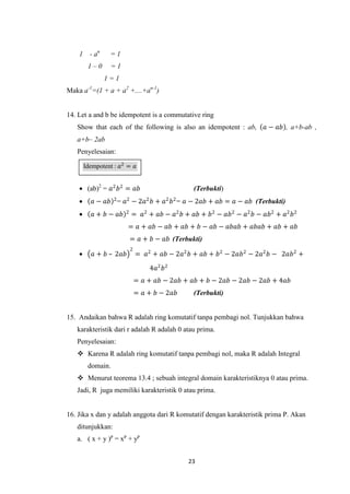 1     - an    =1
         1–0      =1
                 1=1
Maka a-1=(1 + a + a2 +....+an-1)


14. Let a and b be idempotent is a commutative ring
   Show that each of the following is also an idempotent : ab,           𝑎 − 𝑎𝑏 , a+b-ab ,
   a+b– 2ab
   Penyelesaian:

        Idempotent : 𝑎2 = 𝑎


     (ab)2 = 𝑎2 𝑏 2 = 𝑎𝑏                         (Terbukti)
          𝑎 − 𝑎𝑏 2 = 𝑎2 − 2𝑎2 𝑏 + 𝑎2 𝑏 2 = 𝑎 − 2𝑎𝑏 + 𝑎𝑏 = 𝑎 − 𝑎𝑏 (Terbukti)
          𝑎 + 𝑏 − 𝑎𝑏   2
                            = 𝑎2 + 𝑎𝑏 − 𝑎2 𝑏 + 𝑎𝑏 + 𝑏 2 − 𝑎𝑏 2 − 𝑎2 𝑏 − 𝑎𝑏 2 + 𝑎2 𝑏 2
                         = 𝑎 + 𝑎𝑏 − 𝑎𝑏 + 𝑎𝑏 + 𝑏 − 𝑎𝑏 − 𝑎𝑏𝑎𝑏 + 𝑎𝑏𝑎𝑏 + 𝑎𝑏 + 𝑎𝑏
                            = 𝑎 + 𝑏 − 𝑎𝑏 (Terbukti)
                            2
          𝑎 + 𝑏 – 2𝑎𝑏          = 𝑎2 + 𝑎𝑏 − 2𝑎2 𝑏 + 𝑎𝑏 + 𝑏 2 − 2𝑎𝑏 2 − 2𝑎2 𝑏 − 2𝑎𝑏 2 +

                                    4𝑎2 𝑏 2
                                = 𝑎 + 𝑎𝑏 − 2𝑎𝑏 + 𝑎𝑏 + 𝑏 − 2𝑎𝑏 − 2𝑎𝑏 − 2𝑎𝑏 + 4𝑎𝑏
                                = 𝑎 + 𝑏 − 2𝑎𝑏     (Terbukti)


15. Andaikan bahwa R adalah ring komutatif tanpa pembagi nol. Tunjukkan bahwa
   karakteristik dari r adalah R adalah 0 atau prima.
   Penyelesaian:
    Karena R adalah ring komutatif tanpa pembagi nol, maka R adalah Integral
         domain.
    Menurut teorema 13.4 ; sebuah integral domain karakteristiknya 0 atau prima.
   Jadi, R juga memiliki karakteristik 0 atau prima.


16. Jika x dan y adalah anggota dari R komutatif dengan karakteristik prima P. Akan
   ditunjukkan:
   a. ( x + y )p = xp + yp


                                                 23
 