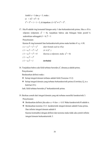Ambil x = 1 dan y = 3, maka :
       (1 + 3)4 = 44 = 0
       14 + 34 = 1 + 1 = 2, di dapatkan: (1+3)4 ≠ 14 + 34 .


17. Jika R adalah ring komutatif dengan unity 1 dan berkarakteristik prima. Jika a ϵ R is
    nilpoten (nilpotent; ak = 0), tunjukkan bahwa ada bilangan bulat positif k
    sedemikian sehinggah (1 + k )k = 1
    Penyelesaian:
    Karena R ring komutatif dan berkarakteristik prima maka berlaku ∀ x,y ∈ R.
    ( x + y )k = xk + yk      (dari bentuk soal no 45a)
    ( 1 + a )k = 1k + ak      ( k ∈ Z+ )
    ( 1 + a )k = 1k + 0       (karena a nilpotent, maka ak = 0)
    ( 1 + a )k = 1k
    ( 1 + a )k = 1            (terbukti)


18. Tunjukkan bahwa ada field terbatas berorder pn, dimana p adalah prima.
   Penyelesaian:
   Berdasarkan definisi maka :
    Setiap integral domain terbatas adalah field (Teorema 13.2)
    Setiap integral domain yang terbatas berkarakteristik prima (Corrolary Zp is a
       field hal 251)
   Jadi, field terbatas berorder pn berkarakteristik prima.


19. Berikan contoh dari integral domain yang tak terbatas memiliki karakteristik 3.
    Penyelesaian:
     Berdasarkan definisi jika ada n.x=0 dan x ∈ R. Maka karakteristik R adalah n.
     Berdasarkan teorema 13.4 : karakteristik integral domain adalah 0 atau prima.
       Dan infinite integral domain adalah 0.
       Karena kontradiksi dengan definisi dan teorema maka tidak ada contoh infinite
       integral domain berkarakteristik 3.




                                             25
 
