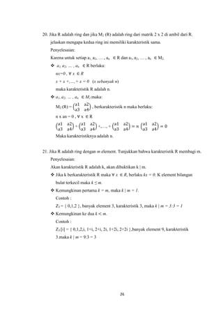 20. Jika R adalah ring dan jika M2 (R) adalah ring dari matrik 2 x 2 di ambil dari R.
    jelaskan mengapa kedua ring ini memiliki karakteristik sama.
    Penyelesaian:
    Karena untuk setiap a1, a2, … , an ∈ R dan a1, a2, … , an ∈ M2.
     a1, a2, … , an ∈ R berlaku:
       nx=0 , ∀ x ∈ R
       x + x +,…,+ x = 0 (x sebanyak n)
       maka karakteristik R adalah n.
     a1, a2, … , an ∈ M2 maka:
                  a1 a2
       M2 (R) =         , berkarakteristik n maka berlaku:
                  a3 a4
       n x an = 0 , ∀ x ∈ R
        a1   a2   a1 a2        a1 a2     a1 a2
                +       +,…, +       = 𝑛       =0
        a3   a4   a3 a4        a3 a4     a3 a4
       Maka karakteristiknya adalah n.


21. Jika R adalah ring dengan m element. Tunjukkan bahwa karakteristik R membagi m.
    Penyelesaian:
    Akan karakteristik R adalah k, akan dibuktikan k | m.
     Jika k berkarakteristik R maka ∀ x ∈ R, berlaku kx = 0. K element bilangan
       bulat terkecil maka k ≤ m.
     Kemungkinan pertama k = m, maka k | m = 1.
       Contoh :
       Z3 = { 0,1,2 }, banyak element 3, karakteristik 3, maka k | m = 3:3 = 1
     Kemungkinan ke dua k < m.
       Contoh :
       Z3 [i] = { 0,1,2,i, 1+i, 2+i, 2i, 1+2i, 2+2i },banyak element 9, karakteristik
       3.maka k | m = 9:3 = 3




                                            26
 