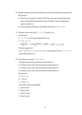 22. Jelaskan kenapa sebuah ring terbatas harus memiliki karakteristik yang tidak nol!.
   Penyelesaian :
    Karena syarat ring harus terbatas. Pada finite ring, agar tertutup maka pada
         operasi penjumlahan dan perkalian harus kembali ke lagi ke anggotanaya
         (operasi modulo n).
    Karena operasi tertutup dan ring terbatas akan ada nx=0 , ∀ x ∈ R.


23. Temukan semua solusi dari x2 – x + 2 = 0, pada Z3 [i].
    Penyelesaian:
    x2 – x + 2 = 0, solusi yang terdapat pada Z3 [i].
    a = 1, b = -1, c = 2
        −𝑏± 𝑏 2 −4𝑎𝑐       − −1 ± (−1)2 −4.1.2       1 ± 1 −8       1 ± −7    1     1
    =                  =                         =              =            =2 ±       7i
            2𝑎                     2.1                  2             2             2

    Di mana anggota dari :
    Z3 [i] = { 0,1,2,i, 1+i, 2+i, 2i, 1+2i, 2+2i }, maka tidak ada solusi x2 – x + 2 = 0
    yang terdapat pada Z3 [i].


24. Selesaikan pe rsamaan x2 – 5x + 6 = 0.
    a. Berapa banyak solusi persamaan tersebut pada Z7 ?.
    b. Temukan semua solusi dari persamaaan tersebut pada Z8?.
    c. Temukan semua solusi dari persamaaan tersebut pada Z12?
    d. Temukan semua solusi dari persamaaan tersebut pada Z14?
    Penyelesaian:
    x2 – 5x + 6 = 0
    (x – 2) (x-3)
    x = 2 atau x = 3
    maka solusi-solusi yang terdapat:
    a. pada Z7 ada 2
    b. Pada Z8 ada 2
    c. Pada Z12 ada 2
    d. Pada Z14 ada 2




                                                      27
 