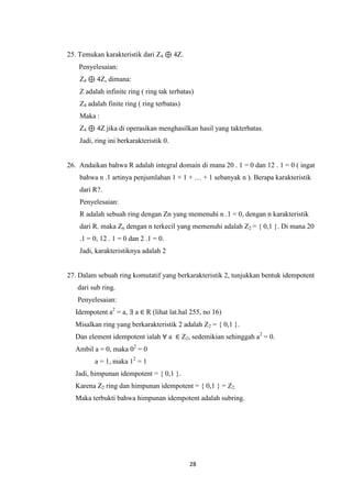 25. Temukan karakteristik dari Z4 ⊕ 4Z.
    Penyelesaian:
    Z4 ⊕ 4Z, dimana:
    Z adalah infinite ring ( ring tak terbatas)
    Z4 adalah finite ring ( ring terbatas)
    Maka :
    Z4 ⊕ 4Z jika di operasikan menghasilkan hasil yang takterbatas.
    Jadi, ring ini berkarakteristik 0.


26. Andaikan bahwa R adalah integral domain di mana 20 . 1 = 0 dan 12 . 1 = 0 ( ingat
    bahwa n .1 artinya penjumlahan 1 + 1 + … + 1 sebanyak n ). Berapa karakteristik
    dari R?.
    Penyelesaian:
    R adalah sebuah ring dengan Zn yang memenuhi n .1 = 0, dengan n karakteristik
    dari R. maka Zn dengan n terkecil yang memenuhi adalah Z2 = { 0,1 }. Di mana 20
    .1 = 0, 12 . 1 = 0 dan 2 .1 = 0.
    Jadi, karakteristiknya adalah 2


27. Dalam sebuah ring komutatif yang berkarakteristik 2, tunjukkan bentuk idempotent
   dari sub ring.
   Penyelesaian:
  Idempotent a2 = a, ∃ a ∈ R (lihat lat.hal 255, no 16)
  Misalkan ring yang berkarakteristik 2 adalah Z2 = { 0,1 }.
  Dan element idempotent ialah ∀ a ∈ Z2, sedemikian sehinggah a2 = 0.
  Ambil a = 0, maka 02 = 0
         a = 1, maka 12 = 1
  Jadi, himpunan idempotent = { 0,1 }.
  Karena Z2 ring dan himpunan idempotent = { 0,1 } = Z2.
  Maka terbukti bahwa himpunan idempotent adalah subring.




                                             28
 