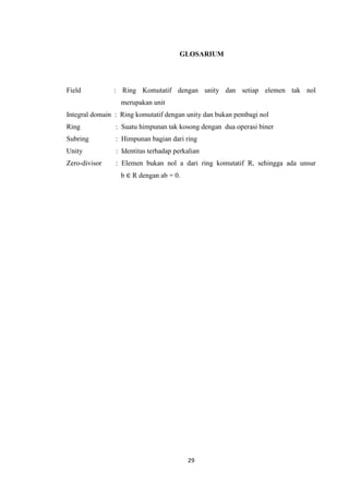 GLOSARIUM




Field          : Ring Komutatif dengan unity dan setiap elemen tak nol
                  merupakan unit
Integral domain : Ring komutatif dengan unity dan bukan pembagi nol
Ring            : Suatu himpunan tak kosong dengan dua operasi biner
Subring         : Himpunan bagian dari ring
Unity           : Identitas terhadap perkalian
Zero-divisor    : Elemen bukan nol a dari ring komutatif R, sehingga ada unsur
                  b ∈ R dengan ab = 0.




                                         29
 