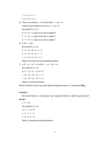 1+0=0+1=1
   2+0=0+2=2
5) There is an element - a in R such that a + (- a) = 0.
   Adanya unsur balikan atau invers, a + (-a) = 0
   kita ambil 0,1,2 𝜖 Z3
   0 + 0 = 0 = e, maka invers dari 0 adalah 0
   1 + 2 = 0 = e, maka invers dari 1 adalah 2
   2 + 1 = 0 = e, maka invers dari 2 adalah 1
6) a (bc) = (ab) c
   kita ambil 0,1,2 𝜖 Z3
   0 ∙ (1 ∙ 2) = (0 ∙ 1) ∙ 2 = 0
   2 ∙ (2 ∙ 1) = (2 ∙ 2) ∙ 1 = 1
   1 ∙ (1 ∙ 2) = (1 ∙ 1) ∙ 2 = 2
   Maka Z3 bersifat asosiatif terhadap perkalian
7) a (b + c) = ab + ac and (b + c) a = ba + ca
   kita ambil 0,1,2 𝜖 Z3
   0 ∙ (1 + 2) = (1 + 2) ∙ 0 = 0
   1 ∙ (0 + 1) = (0 + 1) ∙ 1 = 1
   1 ∙ (2 + 0) = (2 + 0) ∙ 1 = 2
   Maka Z3 bersifat distributif
Karena memnuhi syarat ring maka dapat disimpulkan bahwa Z3 merupakan Ring.


Contoh 2 :
   Dari contoh diatas, Z3 merupakan ring. Tunjukkan bahwa Z3 adalah ring komutatif .
Jawab :
   a ∙ b = b.a
   kita ambil 0,1,2 𝜖 Z3
   0∙1=1∙0=0
   1∙2=2∙1=2
   2∙0=0∙2=0
   Maka Z3 komutatif terhadap perkalian




                                            3
 