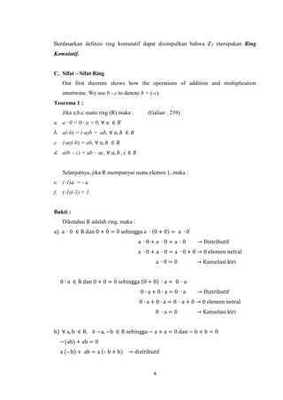 Berdasarkan definisi ring komutatif dapat disimpulkan bahwa Z3 merupakan Ring
Komutatif.


C. Sifat – Sifat Ring
   Our first theorem shows how the operations of addition and multiplication
   intertwine. We use b - c to denote b + (-c).
Teorema 1 :
   Jika a,b,c suatu ring (R) maka :         (Galian : 239)
a. a ∙ 0 = 0 ∙ a = 0, ∀ 𝑎 ∈ 𝑅
b. a(-b) = (-a)b = -ab, ∀ 𝑎, 𝑏 ∈ 𝑅
c. (-a)(-b) = ab, ∀ 𝑎, 𝑏 ∈ 𝑅
d. a(b – c) = ab – ac, ∀ 𝑎, 𝑏 , 𝑐 ∈ 𝑅


   Selanjutnya, jika R mempunyai suatu elemen 1, maka :
e. (-1)a = - a
f. (-1)(-1) = 1


Bukti :
   Diketahui R adalah ring, maka :
a) a ∙ 0 ∈ R dan 0 + 0 = 0 sehingga a ∙ 0 + 0 = a ∙ 0
                                        a ∙0+a ∙0= a ∙0         → Distributif
                                        a ∙ 0 + a ∙ 0 = a ∙ 0 + 0 → 0 elemen netral
                                               a ∙0=0           → Kanselasi kiri


  0 ∙ a ∈ R dan 0 + 0 = 0 sehingga 0 + 0 ∙ a = 0 ∙ a
                                         0∙a+0∙a=0 ∙a           → Distributif
                                        0 ∙ a + 0 ∙ a = 0 ∙ a + 0 → 0 elemen netral
                                               0 ∙a=0           → Kanselasi kiri


b) ∀ a, b ∈ R. ∋ −a, −b ∈ R sehingga − a + a = 0 dan − b + b = 0
  −(ab) + ab = 0
  a – b + ab = a – b + b         → distributif


                                              4
 