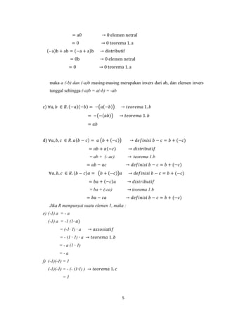 = a0           → 0 elemen netral
                  =0            → 0 teorema 1. a
   – a b + ab = −a + a b        → distributif
                  = 0b          → 0 elemen netral
               =0               → 0 teorema 1. a


   maka a (-b) dan (-a)b masing-masing merupakan invers dari ab, dan elemen invers
   tunggal sehingga (-a)b = a(-b) = -ab


c) ∀𝑎, 𝑏 ∈ 𝑅. −𝑎 −𝑏 = − 𝑎 −𝑏               → 𝑡𝑒𝑜𝑟𝑒𝑚𝑎 1. 𝑏
                         = − − 𝑎𝑏          → 𝑡𝑒𝑜𝑟𝑒𝑚𝑎 1. 𝑏
                         = 𝑎𝑏


d) ∀𝑎, 𝑏, 𝑐 ∈ 𝑅. 𝑎 𝑏 − 𝑐 = 𝑎 𝑏 + −𝑐                 → 𝑑𝑒𝑓𝑖𝑛𝑖𝑠𝑖 𝑏 − 𝑐 = 𝑏 + (−𝑐)
                         = 𝑎𝑏 + 𝑎 −𝑐                → 𝑑𝑖𝑠𝑡𝑟𝑖𝑏𝑢𝑡𝑖𝑓
                          = ab + (- ac)            → teorema 1.b
                         = 𝑎𝑏 − 𝑎𝑐                 → 𝑑𝑒𝑓𝑖𝑛𝑖𝑠𝑖 𝑏 − 𝑐 = 𝑏 + (−𝑐)
   ∀𝑎, 𝑏, 𝑐 ∈ 𝑅. 𝑏 − 𝑐 𝑎 =       𝑏 + −𝑐    𝑎        → 𝑑𝑒𝑓𝑖𝑛𝑖𝑠𝑖 𝑏 − 𝑐 = 𝑏 + (−𝑐)
                         = 𝑏𝑎 + −𝑐 𝑎               → 𝑑𝑖𝑠𝑡𝑟𝑖𝑏𝑢𝑡𝑖𝑓
                          = ba + (-ca)             → teorema 1.b
                         = 𝑏𝑎 − 𝑐𝑎                 → 𝑑𝑒𝑓𝑖𝑛𝑖𝑠𝑖 𝑏 − 𝑐 = 𝑏 + (−𝑐)
   Jika R mempunyai suatu elemen 1, maka :
e) (-1) a = - a
  (-1) a = -1 (1∙ 𝑎)
         = (-1∙ 1) ∙ a   → 𝑎𝑠𝑠𝑜𝑠𝑖𝑎𝑡𝑖𝑓
         = - (1 ∙ 1) ∙ a → 𝑡𝑒𝑜𝑟𝑒𝑚𝑎 1. 𝑏
         = - a (1 ∙ 1)
         =-a
f) (-1)(-1) = 1
  (-1)(-1) = - (- (1∙1) ) → 𝑡𝑒𝑜𝑟𝑒𝑚𝑎 1. 𝑐
           =1



                                               5
 