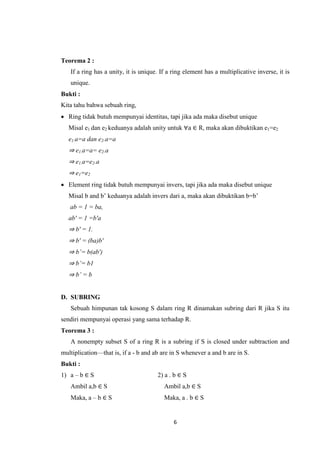 Teorema 2 :
   If a ring has a unity, it is unique. If a ring element has a multiplicative inverse, it is
   unique.
Bukti :
Kita tahu bahwa sebuah ring,
 Ring tidak butuh mempunyai identitas, tapi jika ada maka disebut unique
   Misal e1 dan e2 keduanya adalah unity untuk ∀a ∈ R, maka akan dibuktikan e1=e2
   e1.a=a dan e2.a=a
   ⇒ e1.a=a= e2.a
   ⇒ e1.a=e2.a
   ⇒ e1=e2
 Element ring tidak butuh mempunyai invers, tapi jika ada maka disebut unique
   Misal b and b’ keduanya adalah invers dari a, maka akan dibuktikan b=b’
   ab = 1 = ba,
   ab′ = 1 =b′a
   ⇒ b′ = 1.
   ⇒ b′ = (ba)b′
   ⇒ b’= b(ab′)
   ⇒ b’= b1
   ⇒ b’ = b


D. SUBRING
   Sebuah himpunan tak kosong S dalam ring R dinamakan subring dari R jika S itu
sendiri mempunyai operasi yang sama terhadap R.
Teorema 3 :
   A nonempty subset S of a ring R is a subring if S is closed under subtraction and
multiplication—that is, if a - b and ab are in S whenever a and b are in S.
Bukti :
1) a – b ∈ S                          2) a . b ∈ S
   Ambil a,b ∈ S                         Ambil a,b ∈ S
   Maka, a – b ∈ S                       Maka, a . b ∈ S


                                             6
 