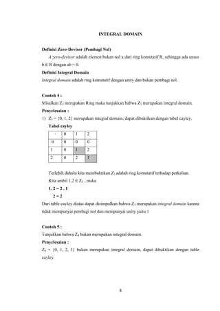 INTEGRAL DOMAIN


Definisi Zero-Devisor (Pembagi Nol)
   A zero-devisor adalah elemen bukan nol a dari ring komutatif R, sehingga ada unsur
b ∈ R dengan ab = 0.
Definisi Integral Domain
Integral domain adalah ring komutatif dengan unity dan bukan pembagi nol.


Contoh 4 :
Misalkan Z3 merupakan Ring maka tunjukkan bahwa Z3 merupakan integral domain.
Penyelesaian :
1) Z3 = {0, 1, 2} merupakan integral domain, dapat dibuktikan dengan tabel cayley.
   Tabel cayley
          ∙   0   1     2
     0        0   0     0
    1         0   1     2
    2         0   2     1


   Terlebih dahulu kita membuktikan Z3 adalah ring komutatif terhadap perkalian.
   Kita ambil 1,2 ∈ Z3 , maka
   1. 2 = 2 . 1
        2=2
Dari table cayley diatas dapat disimpulkan bahwa Z3 merupakan integral domain karena
tidak mempunyai pembagi nol dan mempunyai unity yaitu 1


Contoh 5 :
Tunjukkan bahwa Z4 bukan merupakan integral domain.
Penyelesaian :
Z4 = {0, 1, 2, 3} bukan merupakan integral domain, dapat dibuktikan dengan table
cayley.




                                          8
 
