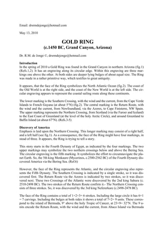 Email: drsrmdejonge@hotmail.com

May 13, 2010

                                GOLD RING
                  (c.1450 BC, Grand Canyon, Arizona)
Dr. R.M. de Jonge ©, drsrmdejonge@hotmail.com

Introduction
In the spring of 2010 a Gold Ring was found in the Grand Canyon in northern Arizona (fig.1)
(Refs.1,2). It has an engraving along its circular edge. Within this engraving are three mar-
kings one above the other. At both sides are deeper lying bulges of about equal size. The Ring
was made in a rather primitive way, which testifies to great antiquity.

It appears, that the face of the Ring symbolizes the North Atlantic Ocean (fig.2). The coast of
the Old World is at the right side, and the coast of the New World is at the left side. The cir-
cular engraving appears to represent the coastal sailing route along these continents.

The lower marking is the Southern Crossing, with the wind and the current, from the Cape Verde
Islands to French Guyana (at about 5°N) (fig.2). The central marking is the Return Route, with
the wind and the current, from Newfoundland, via the Azores, to Cape Finisterre, NW Spain.
The upper marking represents the Northern Crossing, from Scotland (via the Faroer and Iceland)
to the East Coast of Greenland (at the level of the holy Arctic Circle), and around Greenland to
Baffin Island (at about 67°N). (Refs.3-5)

Discovery of America
Emphasis is laid upon the Northern Crossing. This longer marking may consist of a right half,
and a left half (see fig.1). As a consequence, the face of the Ring might have four markings, in
stead of three. It appears, the Ring is trying to tell a story.

This story starts in the Fourth Dynasty of Egypt, as indicated by the four markings. The two
upper markings may symbolize the two northern crossings below and above the Bering Sea.
The circular engraving is the fifth marking. It symbolizes the effort to circumnavigate the pla-
net Earth. So, the 5th king Menkaure (Mycerinos, c.2580-2562 BC) of the Fourth Dynasty dis-
covered America via the Bering Sea. (Ref.6)

However, the face of the Ring represents the Atlantic, and the circular engraving also repre-
sents the Fifth Dynasty. The Southern Crossing is indicated by a single stroke, so it was dis-
covered first. The Return Route via the Azores is indicated by two strokes, so it was disco-
vered next. These two Crossings of the Atlantic were discovered by the 2nd king Sahura (c.
2510-2498 BC). The two strokes of the Return Route confirm it.- The Northern Crossing con-
sists of three strokes. So, it was discovered by the 3rd king Nefererkare (c.2498-2478 BC).

The face of the Ring contains a total of 1+2+3= 6 strokes. Including the large circle it has 6+1
= 7 carvings. Including the bulges at both sides it shows a total of 7+2= 9 units. These corres-
pond to the island of Bermuda, 9° above the holy Tropic of Cancer, at 23+9= 32°N. The 9 u-
nits encode the Return Route, with the wind and the current, from Abaco Island via Bermuda
 