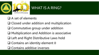 WHAT IS A RING?
 A set of elements
 Closed under addition and multiplication
 Commutative group under addition
 Multiplication and Addition is associative
 Left and Right Distributive Laws hold
 Contains an identity element 0
 Contains additive inverses
 