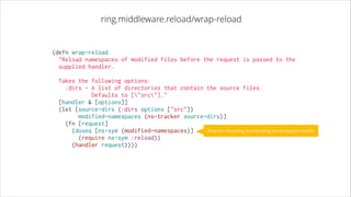 ring.middleware.reload/wrap-reload

(defn wrap-reload
  "Reload namespaces of modified files before the request is passed to the
supplied handler.
!

Takes the following options:
:dirs - A list of directories that contain the source files.
Defaults to ["src"]."
  [handler & [options]]
  (let [source-dirs (:dirs options ["src"])
        modified-namespaces (ns-tracker source-dirs)]
    (fn [request]
Smarter reloading surrounding the wrapped handler
      (doseq [ns-sym (modified-namespaces)]
        (require ns-sym :reload))
      (handler request))))

 