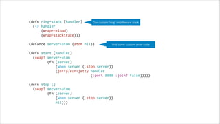 (defn ring-stack [handler]
Our custom “ring” middleware stack
(-> handler
(wrap-reload)
(wrap-stacktrace)))
 
(defonce server-atom (atom nil))
And some custom sever code
 
(defn start [handler]
(swap! server-atom
(fn [server]
(when server (.stop server))
(jetty/run-jetty handler
{:port 8080 :join? false}))))
 
(defn stop []
(swap! server-atom
(fn [server]
(when server (.stop server))
nil)))

 