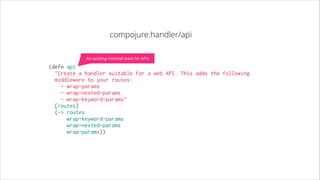 compojure.handler/api
An existing minimal stack for APIs

(defn api
  "Create a handler suitable for a web API. This adds the following
middleware to your routes:
- wrap-params
- wrap-nested-params
- wrap-keyword-params"
  [routes]
  (-> routes
      wrap-keyword-params
      wrap-nested-params
      wrap-params))

 