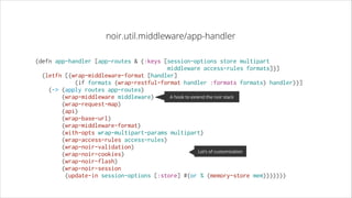noir.util.middleware/app-handler
(defn app-handler [app-routes & {:keys [session-options store multipart
middleware access-rules formats]}]
  (letfn [(wrap-middleware-format [handler]
            (if formats (wrap-restful-format handler :formats formats) handler))]
    (-> (apply routes app-routes)
A hook to extend the noir stack
        (wrap-middleware middleware)
        (wrap-request-map)
        (api)
        (wrap-base-url)
        (wrap-middleware-format)
        (with-opts wrap-multipart-params multipart)
        (wrap-access-rules access-rules)
        (wrap-noir-validation)
Lot’s of customization
        (wrap-noir-cookies)
        (wrap-noir-flash)
        (wrap-noir-session
         (update-in session-options [:store] #(or % (memory-store mem)))))))

 