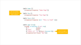 Not ring handlers
because they don’t
take a request.

(defn home []
(response/response "Home Page"))
 
(defn foo []
(response/response "Foo Page"))
 
(defn foo-n [n]
(response/response (str "This is Foo#" n)))
 
 
(defn app1 [req]
(condp re-matches (:uri req)
#"/"
(home)
#"/foo"
(foo)
#"/foo/(.*)" :>> #(foo-n (second %))
(response/not-found "Wat")))

Select the page to
show based on URL

 