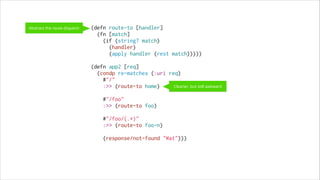 Abstract the route dispatch

(defn route-to [handler]
(fn [match]
(if (string? match)
(handler)
(apply handler (rest match)))))
 
(defn app2 [req]
(condp re-matches (:uri req)
#"/"
Cleaner, but still awkward
:>> (route-to home)
 
#"/foo"
:>> (route-to foo)
 
#"/foo/(.*)"
:>> (route-to foo-n)
 
(response/not-found "Wat")))

 