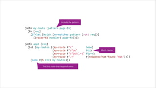 Include the pattern

(defn my-route [pattern page-fn]
(fn [req]
(if-let [match (re-matches pattern (:uri req))]
((route-to handler) page-fn))))
 
(defn app3 [req]
(let [my-routes [(my-route #"/"
home)
Much cleaner
(my-route #"/foo"
foo)
(my-route #"/foo/(.*)" foo-n)
(my-route #".*"
#(response/not-found "Wat"))]]
(some #(% req) my-routes)))
The ﬁrst route that responds wins

 