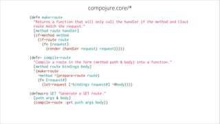 compojure.core/*
(defn make-route
  "Returns a function that will only call the handler if the method and Clout
route match the request."
  [method route handler]
  (if-method method
    (if-route route
      (fn [request]
        (render (handler request) request)))))
!

(defn- compile-route
  "Compile a route in the form (method path & body) into a function."
  [method route bindings body]
  `(make-route
    ~method ~(prepare-route route)
    (fn [request#]
      (let-request [~bindings request#] ~@body))))
!

(defmacro GET "Generate a GET route."
  [path args & body]
  (compile-route :get path args body))

 