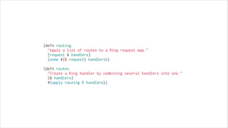 (defn routing
  "Apply a list of routes to a Ring request map."
  [request & handlers]
  (some #(% request) handlers))
!

(defn routes
  "Create a Ring handler by combining several handlers into one."
  [& handlers]
  #(apply routing % handlers))

 
