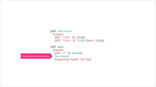 (def foo-routes
(routes
(GET "/foo" [] (foo))
(GET "/foo/:id" [id] (foo-n id))))
 
(def app6
(routes
(GET "/" [] (home))
Routing functions nest easily
foo-routes
(route/not-found "Wat")))

 