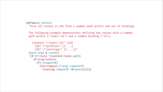 (defmacro context
  "Give all routes in the form a common path prefix and set of bindings.
!

The following example demonstrates defining two routes with a common
path prefix ('/user/:id') and a common binding ('id'):
!

(context "/user/:id" [id]
(GET "/profile" [] ...)
(GET "/settings" [] ...))"
  [path args & routes]
  `(#'if-route ~(context-route path)
     (#'wrap-context
       (fn [request#]
         (let-request [~args request#]
           (routing request# ~@routes))))))

 