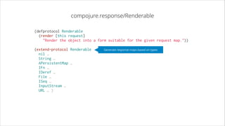 compojure.response/Renderable
(defprotocol Renderable
  (render [this request]
    "Render the object into a form suitable for the given request map."))
!

(extend-protocol Renderable
  nil …
  String …
  APersistentMap …
  IFn …
  IDeref …
  File …
  ISeq …
  InputStream …
  URL … )

Generate response maps based on types

 