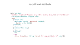ring.util.servlet/set-body

(defn- set-body
  "Update a HttpServletResponse body with a String, ISeq, File or InputStream."
  [^HttpServletResponse response, body]
  (cond
    (string? body)
      (with-open [writer (.getWriter response)]
        (.print writer body))
    (seq? body)
  ;; …
    (instance? File body)
  ;; …
    (nil? body)
      nil
    :else
      (throw (Exception. ^String (format "Unrecognized body: %s" body)))))

 