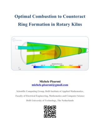 Optimal Combustion to Counteract
Ring Formation in Rotary Kilns	
  
	
  
	
  
	
  
	
  
	
  
	
  
	
  
	
  
Michele Pisaroni
michele.pisaroni@gmail.com
Scientific Computing Group, Delft Institute of Applied Mathematics,
Faculty of Electrical Engineering, Mathematics and Computer Science
Delft University of Technology, The Netherlands
 