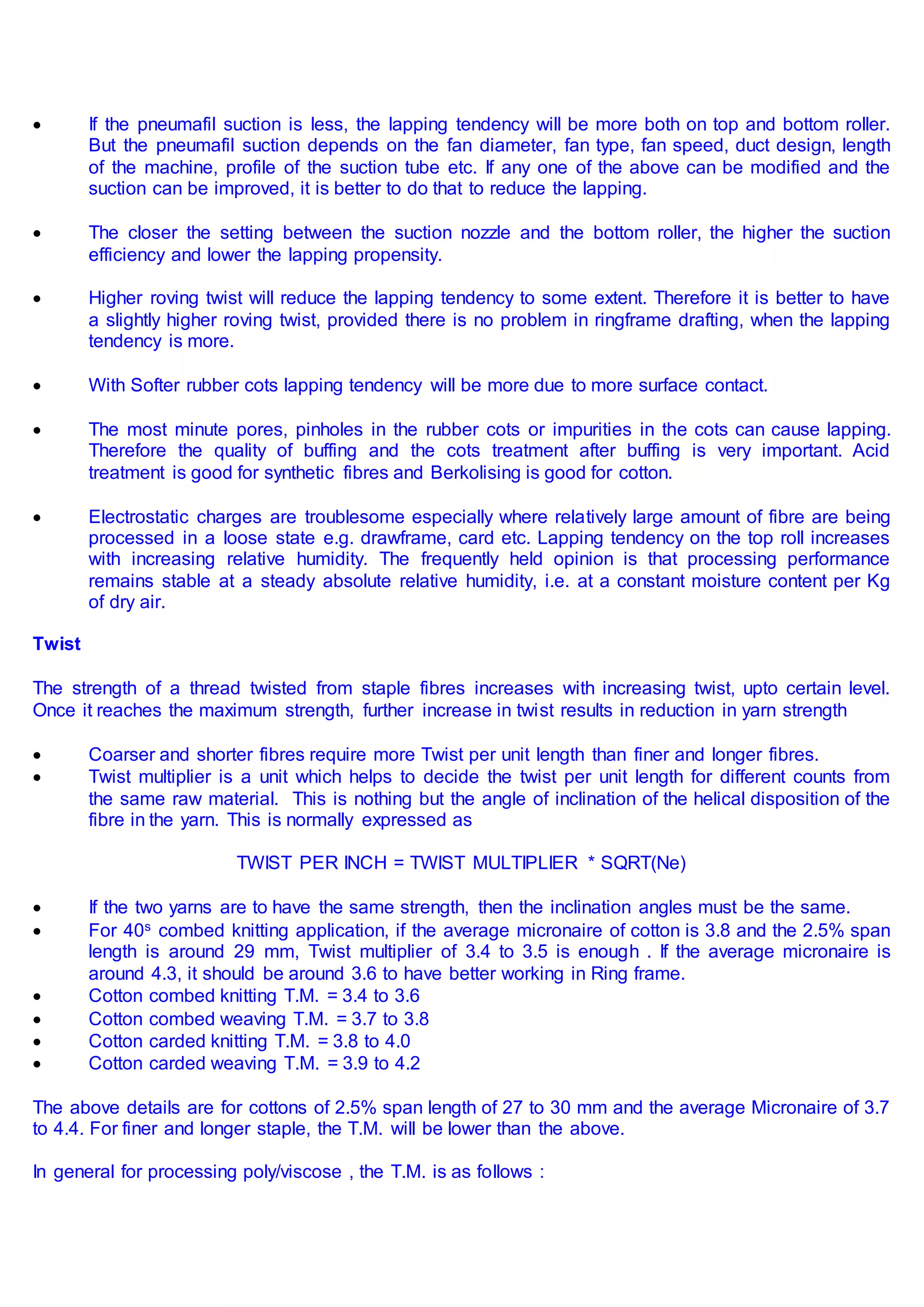  If the pneumafil suction is less, the lapping tendency will be more both on top and bottom roller.
But the pneumafil suction depends on the fan diameter, fan type, fan speed, duct design, length
of the machine, profile of the suction tube etc. If any one of the above can be modified and the
suction can be improved, it is better to do that to reduce the lapping.
 The closer the setting between the suction nozzle and the bottom roller, the higher the suction
efficiency and lower the lapping propensity.
 Higher roving twist will reduce the lapping tendency to some extent. Therefore it is better to have
a slightly higher roving twist, provided there is no problem in ringframe drafting, when the lapping
tendency is more.
 With Softer rubber cots lapping tendency will be more due to more surface contact.
 The most minute pores, pinholes in the rubber cots or impurities in the cots can cause lapping.
Therefore the quality of buffing and the cots treatment after buffing is very important. Acid
treatment is good for synthetic fibres and Berkolising is good for cotton.
 Electrostatic charges are troublesome especially where relatively large amount of fibre are being
processed in a loose state e.g. drawframe, card etc. Lapping tendency on the top roll increases
with increasing relative humidity. The frequently held opinion is that processing performance
remains stable at a steady absolute relative humidity, i.e. at a constant moisture content per Kg
of dry air.
Twist
The strength of a thread twisted from staple fibres increases with increasing twist, upto certain level.
Once it reaches the maximum strength, further increase in twist results in reduction in yarn strength
 Coarser and shorter fibres require more Twist per unit length than finer and longer fibres.
 Twist multiplier is a unit which helps to decide the twist per unit length for different counts from
the same raw material. This is nothing but the angle of inclination of the helical disposition of the
fibre in the yarn. This is normally expressed as
TWIST PER INCH = TWIST MULTIPLIER * SQRT(Ne)
 If the two yarns are to have the same strength, then the inclination angles must be the same.
 For 40s combed knitting application, if the average micronaire of cotton is 3.8 and the 2.5% span
length is around 29 mm, Twist multiplier of 3.4 to 3.5 is enough . If the average micronaire is
around 4.3, it should be around 3.6 to have better working in Ring frame.
 Cotton combed knitting T.M. = 3.4 to 3.6
 Cotton combed weaving T.M. = 3.7 to 3.8
 Cotton carded knitting T.M. = 3.8 to 4.0
 Cotton carded weaving T.M. = 3.9 to 4.2
The above details are for cottons of 2.5% span length of 27 to 30 mm and the average Micronaire of 3.7
to 4.4. For finer and longer staple, the T.M. will be lower than the above.
In general for processing poly/viscose , the T.M. is as follows :
 