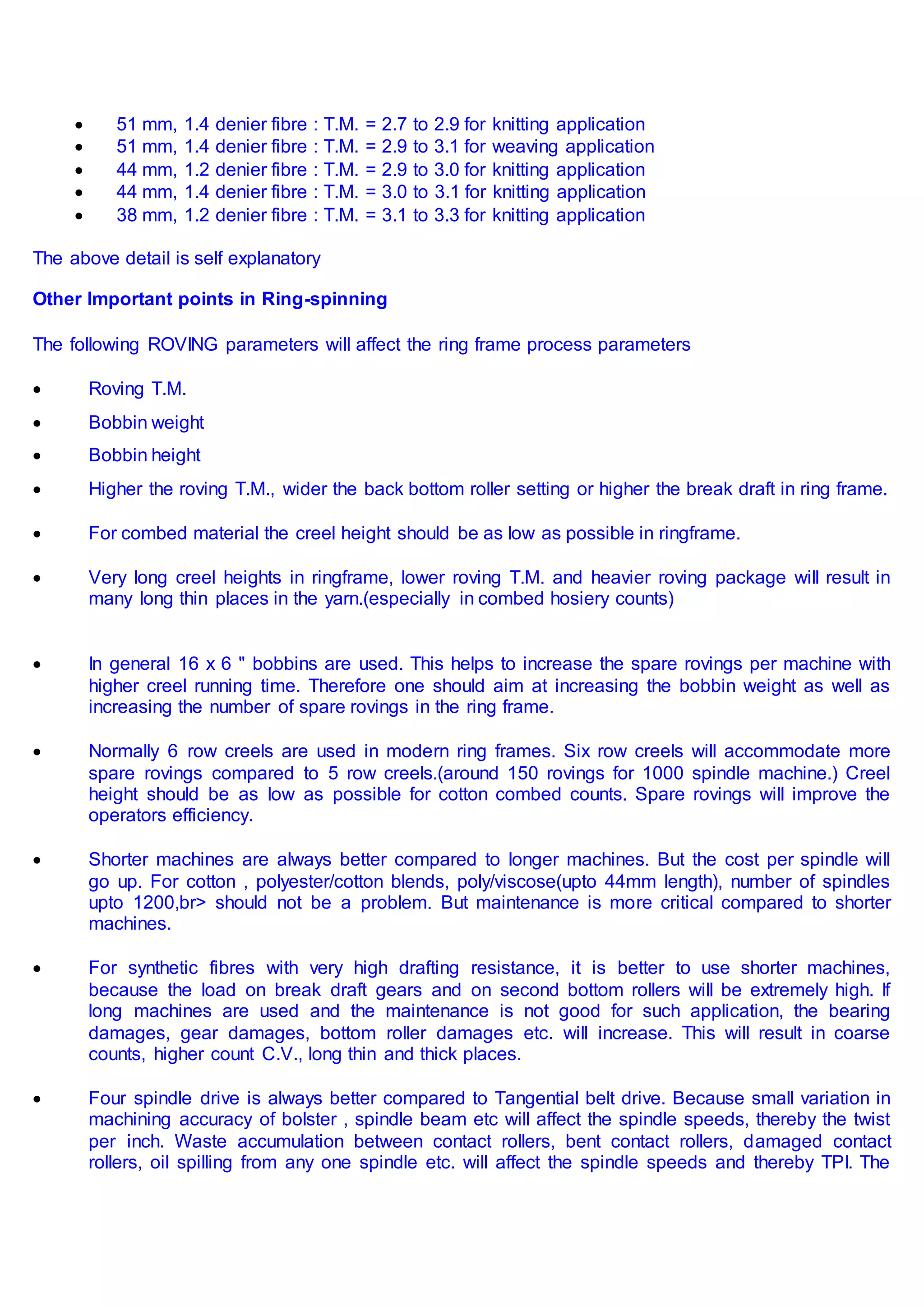  51 mm, 1.4 denier fibre : T.M. = 2.7 to 2.9 for knitting application
 51 mm, 1.4 denier fibre : T.M. = 2.9 to 3.1 for weaving application
 44 mm, 1.2 denier fibre : T.M. = 2.9 to 3.0 for knitting application
 44 mm, 1.4 denier fibre : T.M. = 3.0 to 3.1 for knitting application
 38 mm, 1.2 denier fibre : T.M. = 3.1 to 3.3 for knitting application
The above detail is self explanatory
Other Important points in Ring-spinning
The following ROVING parameters will affect the ring frame process parameters
 Roving T.M.
 Bobbin weight
 Bobbin height
 Higher the roving T.M., wider the back bottom roller setting or higher the break draft in ring frame.
 For combed material the creel height should be as low as possible in ringframe.
 Very long creel heights in ringframe, lower roving T.M. and heavier roving package will result in
many long thin places in the yarn.(especially in combed hosiery counts)
 In general 16 x 6 " bobbins are used. This helps to increase the spare rovings per machine with
higher creel running time. Therefore one should aim at increasing the bobbin weight as well as
increasing the number of spare rovings in the ring frame.
 Normally 6 row creels are used in modern ring frames. Six row creels will accommodate more
spare rovings compared to 5 row creels.(around 150 rovings for 1000 spindle machine.) Creel
height should be as low as possible for cotton combed counts. Spare rovings will improve the
operators efficiency.
 Shorter machines are always better compared to longer machines. But the cost per spindle will
go up. For cotton , polyester/cotton blends, poly/viscose(upto 44mm length), number of spindles
upto 1200,br> should not be a problem. But maintenance is more critical compared to shorter
machines.
 For synthetic fibres with very high drafting resistance, it is better to use shorter machines,
because the load on break draft gears and on second bottom rollers will be extremely high. If
long machines are used and the maintenance is not good for such application, the bearing
damages, gear damages, bottom roller damages etc. will increase. This will result in coarse
counts, higher count C.V., long thin and thick places.
 Four spindle drive is always better compared to Tangential belt drive. Because small variation in
machining accuracy of bolster , spindle beam etc will affect the spindle speeds, thereby the twist
per inch. Waste accumulation between contact rollers, bent contact rollers, damaged contact
rollers, oil spilling from any one spindle etc. will affect the spindle speeds and thereby TPI. The
 
