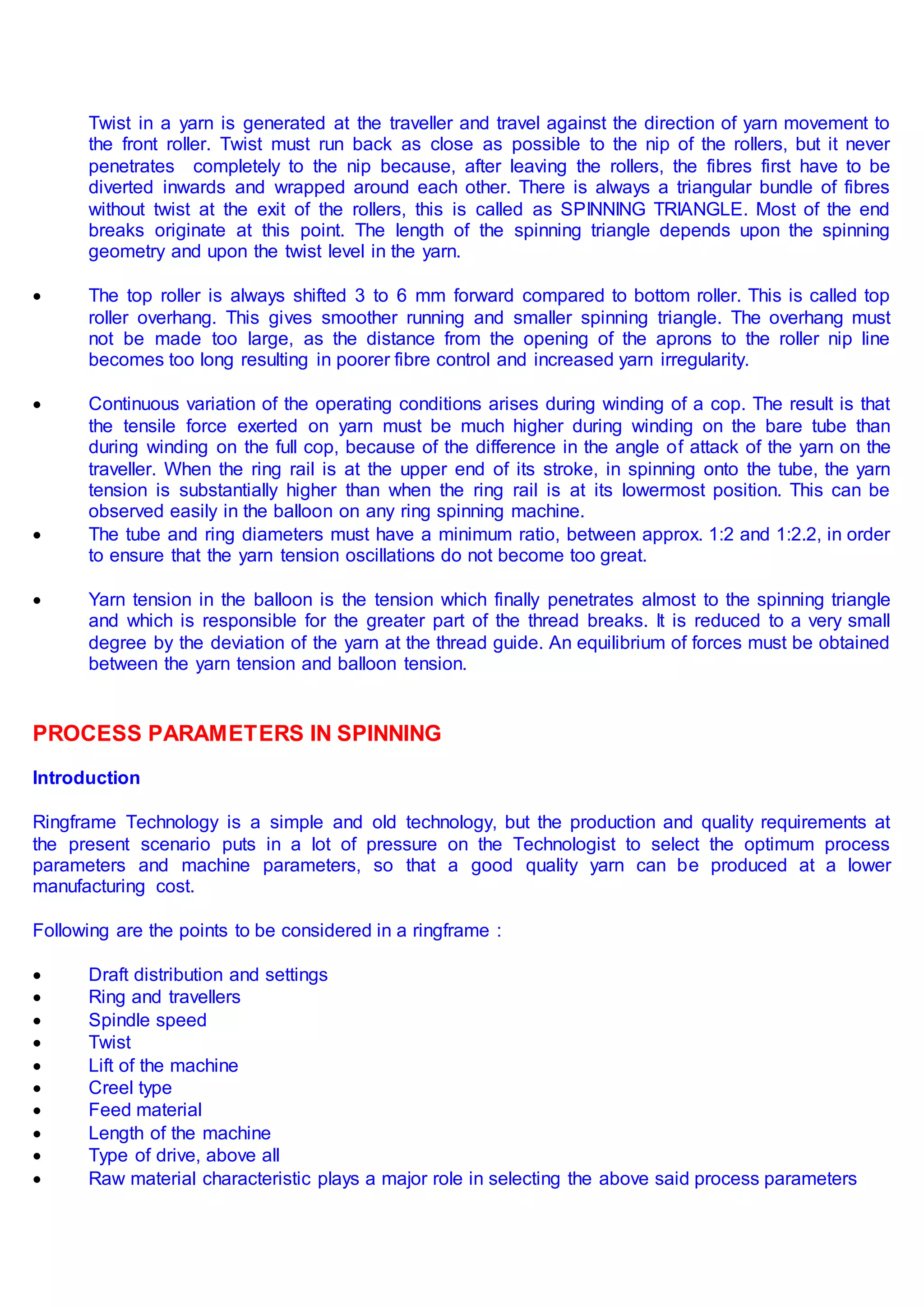 Twist in a yarn is generated at the traveller and travel against the direction of yarn movement to
the front roller. Twist must run back as close as possible to the nip of the rollers, but it never
penetrates completely to the nip because, after leaving the rollers, the fibres first have to be
diverted inwards and wrapped around each other. There is always a triangular bundle of fibres
without twist at the exit of the rollers, this is called as SPINNING TRIANGLE. Most of the end
breaks originate at this point. The length of the spinning triangle depends upon the spinning
geometry and upon the twist level in the yarn.
 The top roller is always shifted 3 to 6 mm forward compared to bottom roller. This is called top
roller overhang. This gives smoother running and smaller spinning triangle. The overhang must
not be made too large, as the distance from the opening of the aprons to the roller nip line
becomes too long resulting in poorer fibre control and increased yarn irregularity.
 Continuous variation of the operating conditions arises during winding of a cop. The result is that
the tensile force exerted on yarn must be much higher during winding on the bare tube than
during winding on the full cop, because of the difference in the angle of attack of the yarn on the
traveller. When the ring rail is at the upper end of its stroke, in spinning onto the tube, the yarn
tension is substantially higher than when the ring rail is at its lowermost position. This can be
observed easily in the balloon on any ring spinning machine.
 The tube and ring diameters must have a minimum ratio, between approx. 1:2 and 1:2.2, in order
to ensure that the yarn tension oscillations do not become too great.
 Yarn tension in the balloon is the tension which finally penetrates almost to the spinning triangle
and which is responsible for the greater part of the thread breaks. It is reduced to a very small
degree by the deviation of the yarn at the thread guide. An equilibrium of forces must be obtained
between the yarn tension and balloon tension.
PROCESS PARAMETERS IN SPINNING
Introduction
Ringframe Technology is a simple and old technology, but the production and quality requirements at
the present scenario puts in a lot of pressure on the Technologist to select the optimum process
parameters and machine parameters, so that a good quality yarn can be produced at a lower
manufacturing cost.
Following are the points to be considered in a ringframe :
 Draft distribution and settings
 Ring and travellers
 Spindle speed
 Twist
 Lift of the machine
 Creel type
 Feed material
 Length of the machine
 Type of drive, above all
 Raw material characteristic plays a major role in selecting the above said process parameters
 