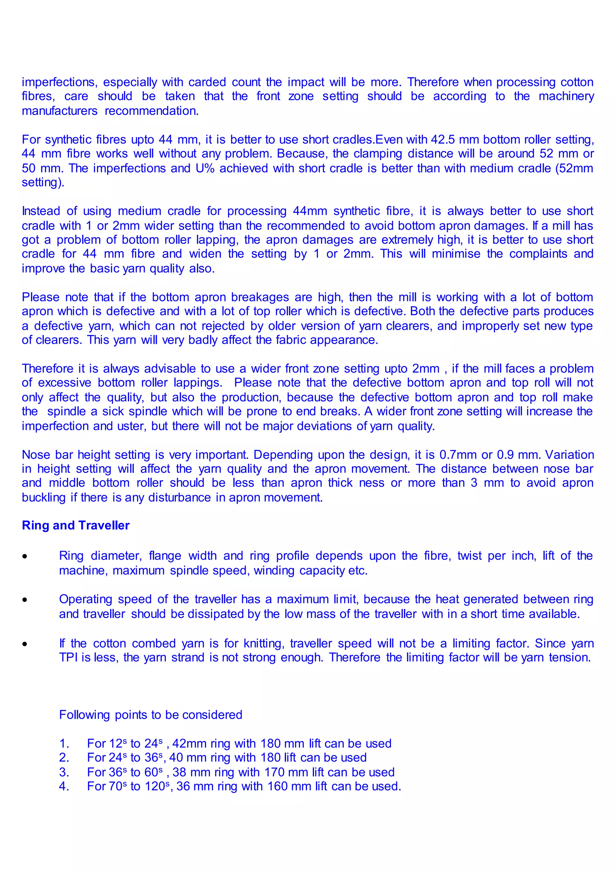 imperfections, especially with carded count the impact will be more. Therefore when processing cotton
fibres, care should be taken that the front zone setting should be according to the machinery
manufacturers recommendation.
For synthetic fibres upto 44 mm, it is better to use short cradles.Even with 42.5 mm bottom roller setting,
44 mm fibre works well without any problem. Because, the clamping distance will be around 52 mm or
50 mm. The imperfections and U% achieved with short cradle is better than with medium cradle (52mm
setting).
Instead of using medium cradle for processing 44mm synthetic fibre, it is always better to use short
cradle with 1 or 2mm wider setting than the recommended to avoid bottom apron damages. If a mill has
got a problem of bottom roller lapping, the apron damages are extremely high, it is better to use short
cradle for 44 mm fibre and widen the setting by 1 or 2mm. This will minimise the complaints and
improve the basic yarn quality also.
Please note that if the bottom apron breakages are high, then the mill is working with a lot of bottom
apron which is defective and with a lot of top roller which is defective. Both the defective parts produces
a defective yarn, which can not rejected by older version of yarn clearers, and improperly set new type
of clearers. This yarn will very badly affect the fabric appearance.
Therefore it is always advisable to use a wider front zone setting upto 2mm , if the mill faces a problem
of excessive bottom roller lappings. Please note that the defective bottom apron and top roll will not
only affect the quality, but also the production, because the defective bottom apron and top roll make
the spindle a sick spindle which will be prone to end breaks. A wider front zone setting will increase the
imperfection and uster, but there will not be major deviations of yarn quality.
Nose bar height setting is very important. Depending upon the design, it is 0.7mm or 0.9 mm. Variation
in height setting will affect the yarn quality and the apron movement. The distance between nose bar
and middle bottom roller should be less than apron thick ness or more than 3 mm to avoid apron
buckling if there is any disturbance in apron movement.
Ring and Traveller
 Ring diameter, flange width and ring profile depends upon the fibre, twist per inch, lift of the
machine, maximum spindle speed, winding capacity etc.
 Operating speed of the traveller has a maximum limit, because the heat generated between ring
and traveller should be dissipated by the low mass of the traveller with in a short time available.
 If the cotton combed yarn is for knitting, traveller speed will not be a limiting factor. Since yarn
TPI is less, the yarn strand is not strong enough. Therefore the limiting factor will be yarn tension.
Following points to be considered
1. For 12s to 24s , 42mm ring with 180 mm lift can be used
2. For 24s to 36s, 40 mm ring with 180 lift can be used
3. For 36s to 60s , 38 mm ring with 170 mm lift can be used
4. For 70s to 120s, 36 mm ring with 160 mm lift can be used.
 