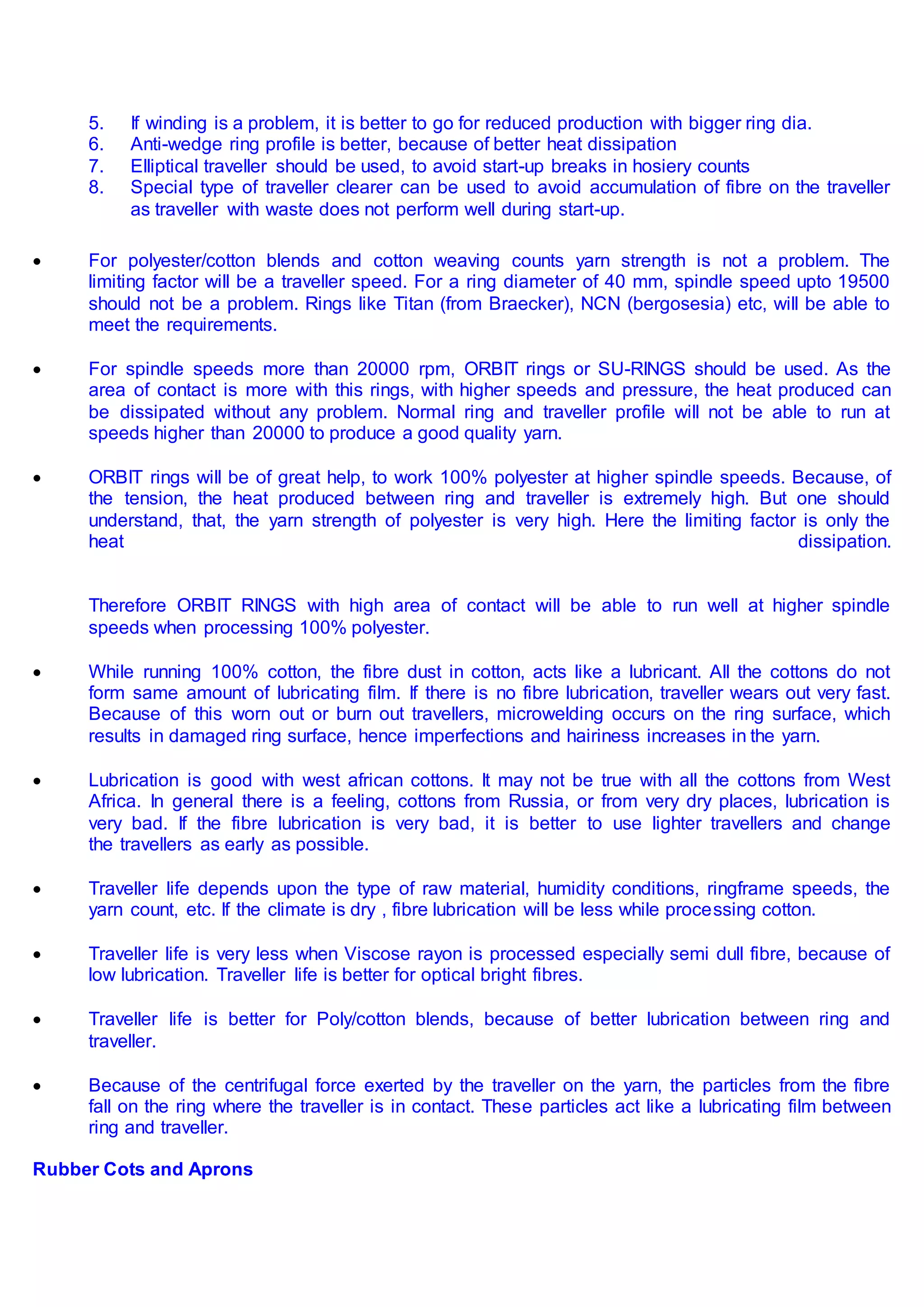 5. If winding is a problem, it is better to go for reduced production with bigger ring dia.
6. Anti-wedge ring profile is better, because of better heat dissipation
7. Elliptical traveller should be used, to avoid start-up breaks in hosiery counts
8. Special type of traveller clearer can be used to avoid accumulation of fibre on the traveller
as traveller with waste does not perform well during start-up.
 For polyester/cotton blends and cotton weaving counts yarn strength is not a problem. The
limiting factor will be a traveller speed. For a ring diameter of 40 mm, spindle speed upto 19500
should not be a problem. Rings like Titan (from Braecker), NCN (bergosesia) etc, will be able to
meet the requirements.
 For spindle speeds more than 20000 rpm, ORBIT rings or SU-RINGS should be used. As the
area of contact is more with this rings, with higher speeds and pressure, the heat produced can
be dissipated without any problem. Normal ring and traveller profile will not be able to run at
speeds higher than 20000 to produce a good quality yarn.
 ORBIT rings will be of great help, to work 100% polyester at higher spindle speeds. Because, of
the tension, the heat produced between ring and traveller is extremely high. But one should
understand, that, the yarn strength of polyester is very high. Here the limiting factor is only the
heat dissipation.
Therefore ORBIT RINGS with high area of contact will be able to run well at higher spindle
speeds when processing 100% polyester.
 While running 100% cotton, the fibre dust in cotton, acts like a lubricant. All the cottons do not
form same amount of lubricating film. If there is no fibre lubrication, traveller wears out very fast.
Because of this worn out or burn out travellers, microwelding occurs on the ring surface, which
results in damaged ring surface, hence imperfections and hairiness increases in the yarn.
 Lubrication is good with west african cottons. It may not be true with all the cottons from West
Africa. In general there is a feeling, cottons from Russia, or from very dry places, lubrication is
very bad. If the fibre lubrication is very bad, it is better to use lighter travellers and change
the travellers as early as possible.
 Traveller life depends upon the type of raw material, humidity conditions, ringframe speeds, the
yarn count, etc. If the climate is dry , fibre lubrication will be less while processing cotton.
 Traveller life is very less when Viscose rayon is processed especially semi dull fibre, because of
low lubrication. Traveller life is better for optical bright fibres.
 Traveller life is better for Poly/cotton blends, because of better lubrication between ring and
traveller.
 Because of the centrifugal force exerted by the traveller on the yarn, the particles from the fibre
fall on the ring where the traveller is in contact. These particles act like a lubricating film between
ring and traveller.
Rubber Cots and Aprons
 