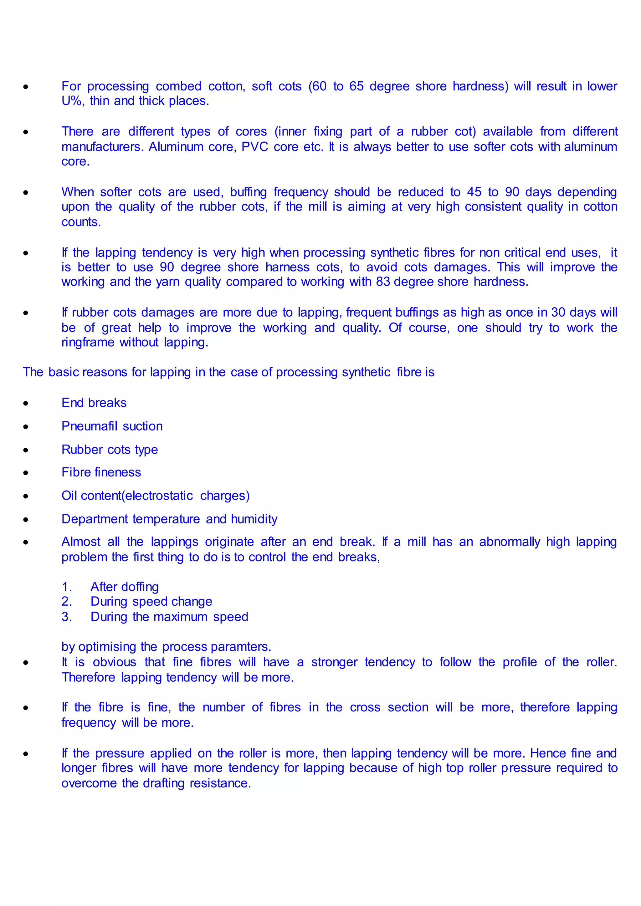  For processing combed cotton, soft cots (60 to 65 degree shore hardness) will result in lower
U%, thin and thick places.
 There are different types of cores (inner fixing part of a rubber cot) available from different
manufacturers. Aluminum core, PVC core etc. It is always better to use softer cots with aluminum
core.
 When softer cots are used, buffing frequency should be reduced to 45 to 90 days depending
upon the quality of the rubber cots, if the mill is aiming at very high consistent quality in cotton
counts.
 If the lapping tendency is very high when processing synthetic fibres for non critical end uses, it
is better to use 90 degree shore harness cots, to avoid cots damages. This will improve the
working and the yarn quality compared to working with 83 degree shore hardness.
 If rubber cots damages are more due to lapping, frequent buffings as high as once in 30 days will
be of great help to improve the working and quality. Of course, one should try to work the
ringframe without lapping.
The basic reasons for lapping in the case of processing synthetic fibre is
 End breaks
 Pneumafil suction
 Rubber cots type
 Fibre fineness
 Oil content(electrostatic charges)
 Department temperature and humidity
 Almost all the lappings originate after an end break. If a mill has an abnormally high lapping
problem the first thing to do is to control the end breaks,
1. After doffing
2. During speed change
3. During the maximum speed
by optimising the process paramters.
 It is obvious that fine fibres will have a stronger tendency to follow the profile of the roller.
Therefore lapping tendency will be more.
 If the fibre is fine, the number of fibres in the cross section will be more, therefore lapping
frequency will be more.
 If the pressure applied on the roller is more, then lapping tendency will be more. Hence fine and
longer fibres will have more tendency for lapping because of high top roller pressure required to
overcome the drafting resistance.
 