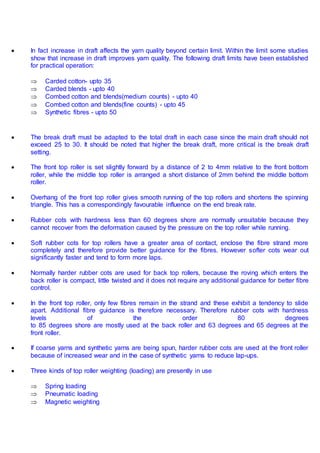  In fact increase in draft affects the yarn quality beyond certain limit. Within the limit some studies
show that increase in draft improves yarn quality. The following draft limits have been established
for practical operation:
 Carded cotton- upto 35
 Carded blends - upto 40
 Combed cotton and blends(medium counts) - upto 40
 Combed cotton and blends(fine counts) - upto 45
 Synthetic fibres - upto 50
 The break draft must be adapted to the total draft in each case since the main draft should not
exceed 25 to 30. It should be noted that higher the break draft, more critical is the break draft
setting.
 The front top roller is set slightly forward by a distance of 2 to 4mm relative to the front bottom
roller, while the middle top roller is arranged a short distance of 2mm behind the middle bottom
roller.
 Overhang of the front top roller gives smooth running of the top rollers and shortens the spinning
triangle. This has a correspondingly favourable influence on the end break rate.
 Rubber cots with hardness less than 60 degrees shore are normally unsuitable because they
cannot recover from the deformation caused by the pressure on the top roller while running.
 Soft rubber cots for top rollers have a greater area of contact, enclose the fibre strand more
completely and therefore provide better guidance for the fibres. However softer cots wear out
significantly faster and tend to form more laps.
 Normally harder rubber cots are used for back top rollers, because the roving which enters the
back roller is compact, little twisted and it does not require any additional guidance for better fibre
control.
 In the front top roller, only few fibres remain in the strand and these exhibit a tendency to slide
apart. Additional fibre guidance is therefore necessary. Therefore rubber cots with hardness
levels of the order 80 degrees
to 85 degrees shore are mostly used at the back roller and 63 degrees and 65 degrees at the
front roller.
 If coarse yarns and synthetic yarns are being spun, harder rubber cots are used at the front roller
because of increased wear and in the case of synthetic yarns to reduce lap-ups.
 Three kinds of top roller weighting (loading) are presently in use
 Spring loading
 Pneumatic loading
 Magnetic weighting
 