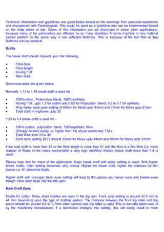 Technical information and guidelines are given below based on the learnings from personal experience
and discussions with Technologists. This could be used as a guideline and can be implemented based
on the trials taken at site. Some of this information can be disproved in some other applications,
because many of the parameters are affected by so many variables. A same machine or raw material
cannot perform in the same way in two different factories. This is because of the fact that no two
factories can be identical.
Drafts
The break draft should depend upon the following,
 Fibre type
 Fibre length
 Roving T.M
 Main draft
Some examples are given below,
Normally 1.13 to 1.18 break draft is used for
 100%cotton , Poly/cotton blend, 100% synthetic
 Roving T.M. upto 1.3 for cotton and 0.80 for Poly/cotton blend, 0.5 to 0.7 for synthetic
 Ring frame back zone setting of 60mm for fibres upto 44mm and 70mm for fibres upto 51mm
 Total draft in ringframe upto 35
1.24 to 1.4 break draft is used for -
 100% cottton, poly/cotton blend, 100%synthetic fibre
 Strongly twisted roving i.e. higher than the above mentioned T.M.s
 Total draft from 33 to 45
 Back zone setting (R.F) around 52mm for fibres upto 44mm and 60mm for fibres upto 51mm
If the total draft is more than 45 or the fibre length is more than 51 and the fibre is a fine fibre (i.e. more
number of fibres in the cross section)with a very high interfibre friction, break draft more than 1.4 is
used.
Please note that for most of the application, lower break draft with wider setting is used. With higher
break drafts, roller setting becomes very critical. Higher the break draft, higher the chances for thin
places i.e. H1 classimat faults.
Higher draft with improper back zone setting will lead to thin places and hence more end breaks even
though more twist flows into the thin yarn.
Main Draft Zone
Mostly for cotton fibres, short cradles are used in the top arm. Front zone setting is around 42.5 mm to
44 mm depending upon the type of drafting system. The distance between the front top roller and top
apron should be around 0.5 to 0.7mm when correct size top roller is used. This is normally taken care of
by the machinery manufacturer. If a technician changes this setting, this will surely result in more
 