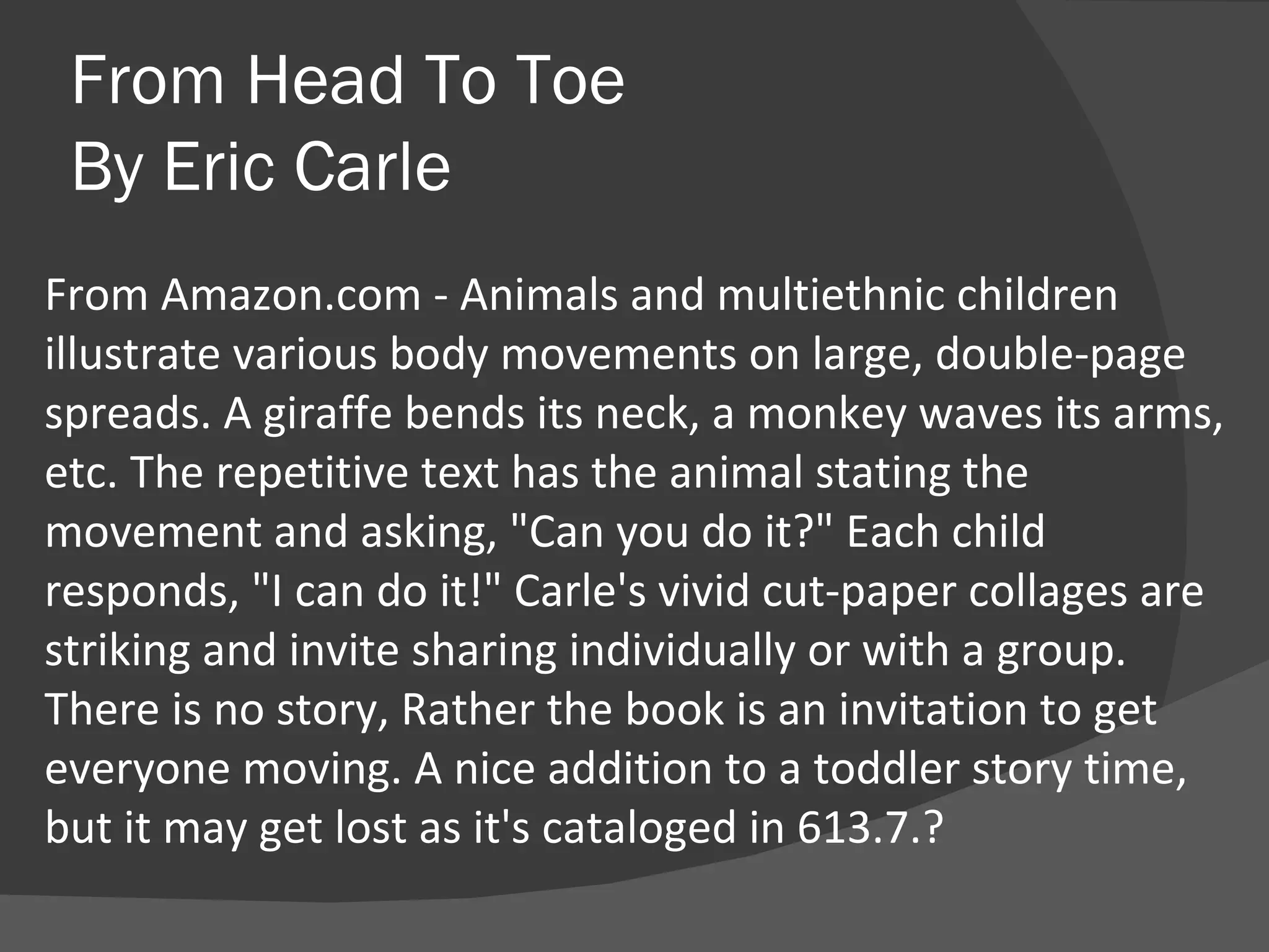 From Head To Toe By Eric Carle From Amazon.com - Animals and multiethnic children illustrate various body movements on large, double-page spreads. A giraffe bends its neck, a monkey waves its arms, etc. The repetitive text has the animal stating the movement and asking, "Can you do it?" Each child responds, "I can do it!" Carle's vivid cut-paper collages are striking and invite sharing individually or with a group. There is no story, Rather the book is an invitation to get everyone moving. A nice addition to a toddler story time, but it may get lost as it's cataloged in 613.7.? 