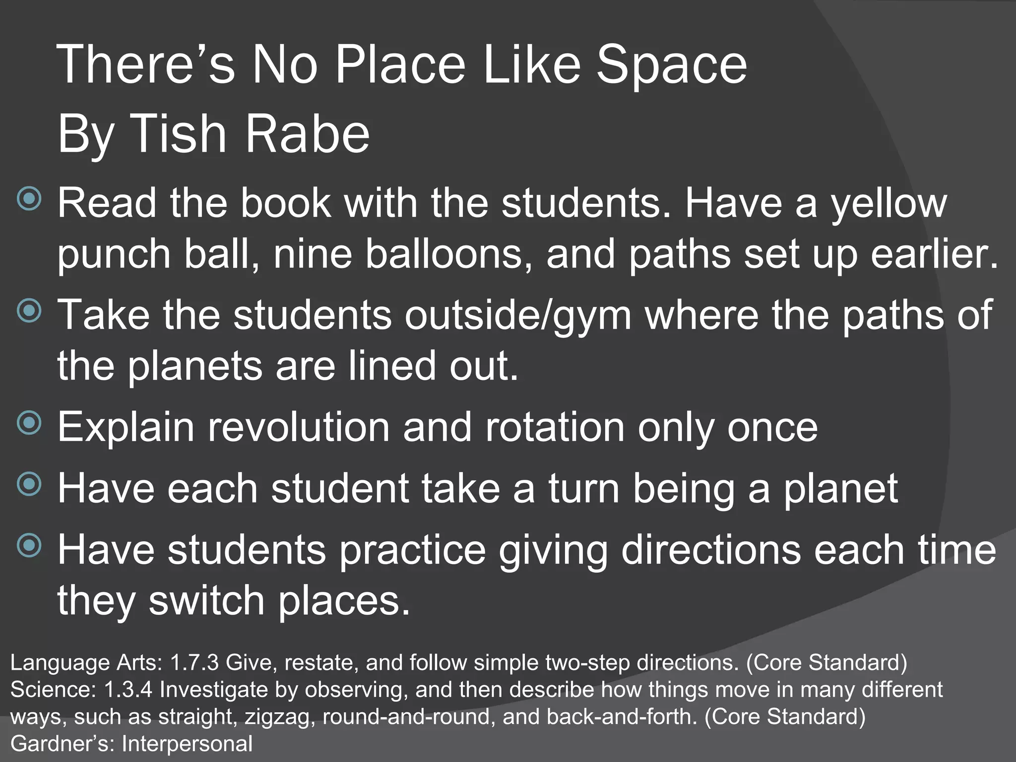 There’s No Place Like Space By Tish Rabe Read the book with the students. Have a yellow punch ball, nine balloons, and paths set up earlier.  Take the students outside/gym where the paths of the planets are lined out.  Explain revolution and rotation only once Have each student take a turn being a planet Have students practice giving directions each time they switch places.  Language Arts: 1.7.3 Give, restate, and follow simple two-step directions. (Core Standard) Science: 1.3.4 Investigate by observing, and then describe how things move in many different ways, such as straight, zigzag, round-and-round, and back-and-forth. (Core Standard) Gardner’s: Interpersonal 