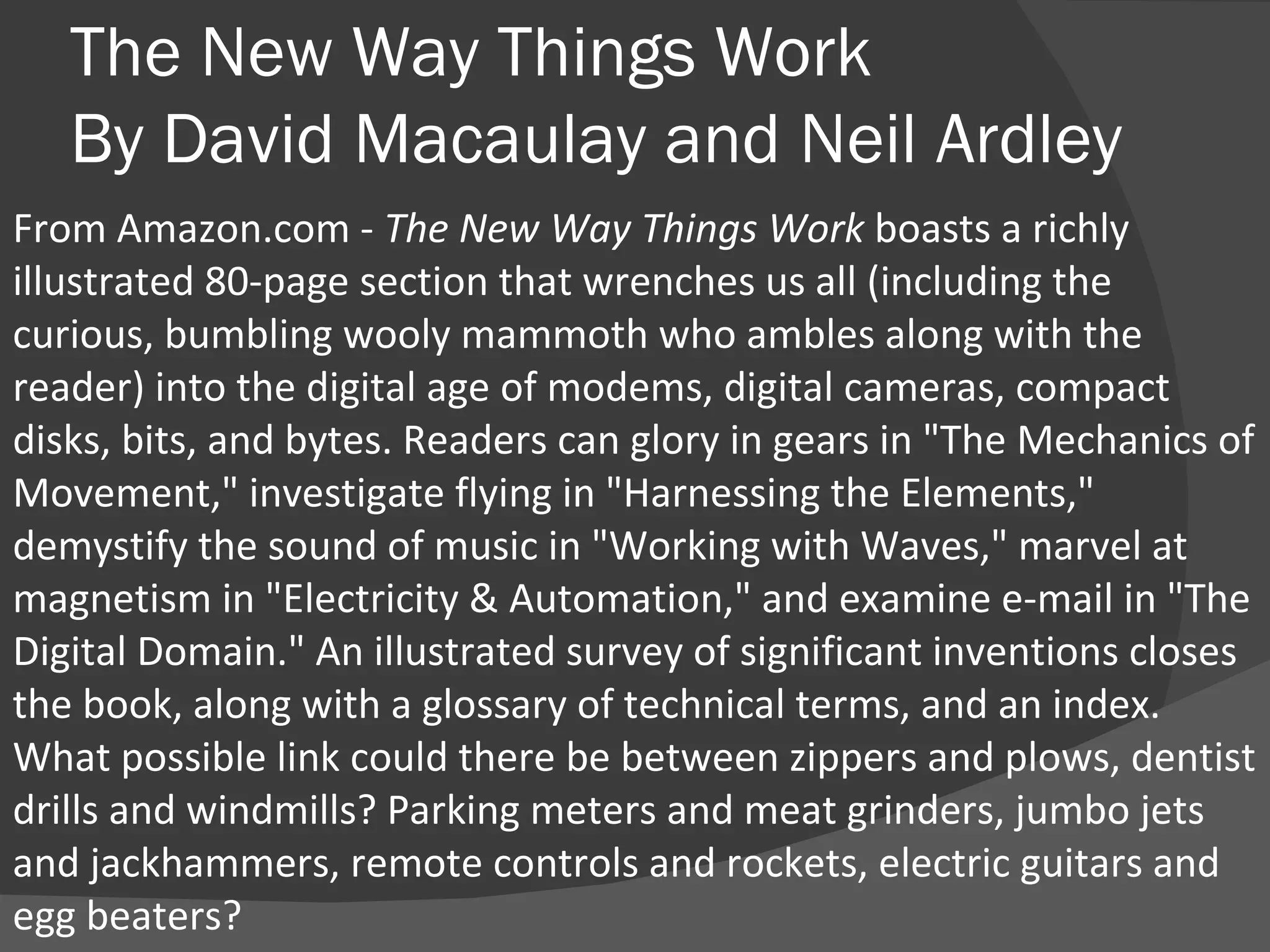 The New Way Things Work By David Macaulay and Neil Ardley From Amazon.com -  The New Way Things Work  boasts a richly illustrated 80-page section that wrenches us all (including the curious, bumbling wooly mammoth who ambles along with the reader) into the digital age of modems, digital cameras, compact disks, bits, and bytes. Readers can glory in gears in "The Mechanics of Movement," investigate flying in "Harnessing the Elements," demystify the sound of music in "Working with Waves," marvel at magnetism in "Electricity & Automation," and examine e-mail in "The Digital Domain." An illustrated survey of significant inventions closes the book, along with a glossary of technical terms, and an index. What possible link could there be between zippers and plows, dentist drills and windmills? Parking meters and meat grinders, jumbo jets and jackhammers, remote controls and rockets, electric guitars and egg beaters?  