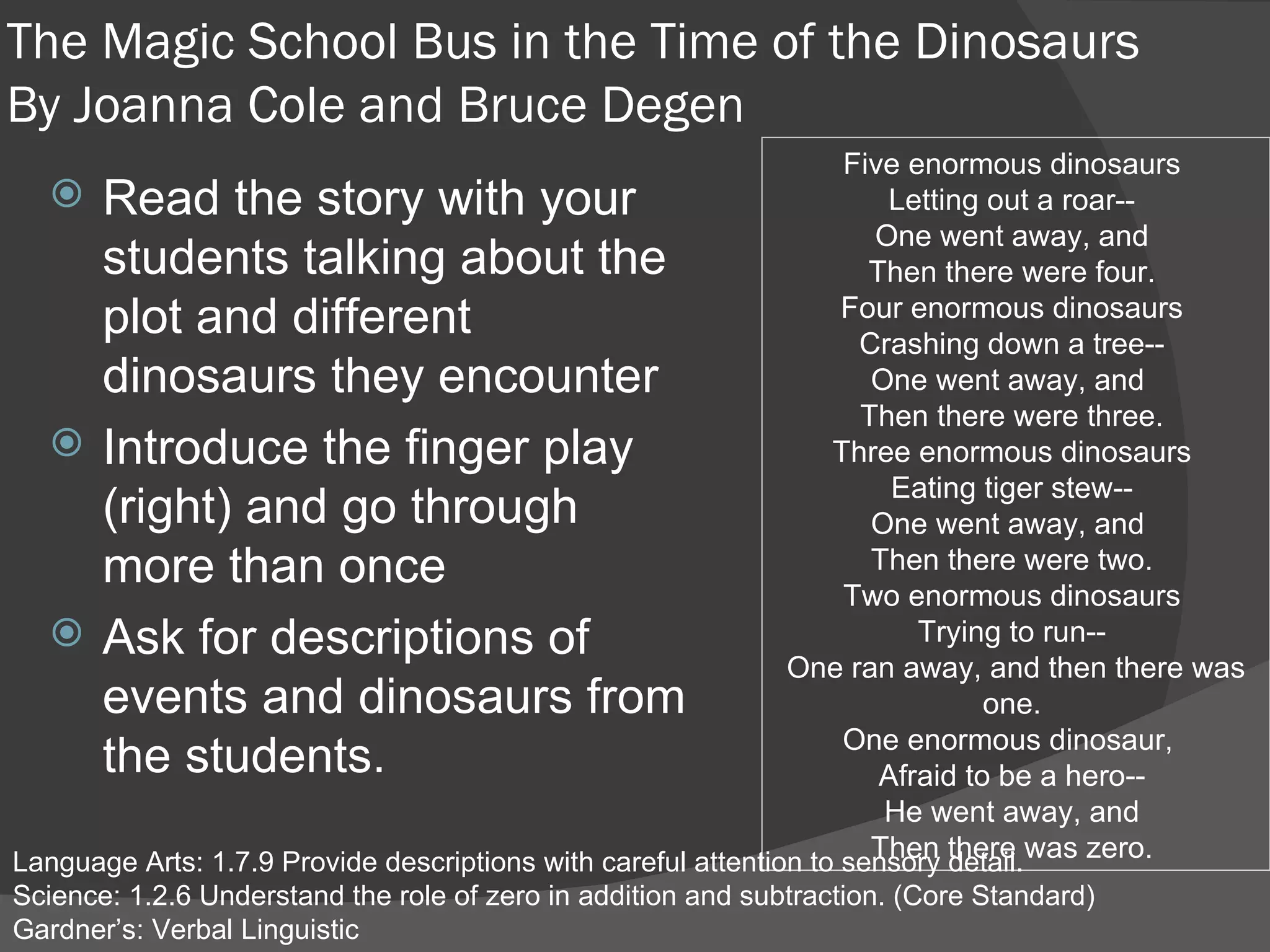 The Magic School Bus in the Time of the Dinosaurs By  Joanna Cole and Bruce Degen Read the story with your students talking about the plot and different dinosaurs they encounter Introduce the finger play (right) and go through more than once Ask for descriptions of events and dinosaurs from the students. Language Arts: 1.7.9 Provide descriptions with careful attention to sensory detail.  Science: 1.2.6 Understand the role of zero in addition and subtraction. (Core Standard)  Gardner’s: Verbal Linguistic Five enormous dinosaurs  Letting out a roar--  One went away, and  Then there were four.  Four enormous dinosaurs  Crashing down a tree--  One went away, and   Then there were three.  Three enormous dinosaurs  Eating tiger stew--  One went away, and   Then there were two.  Two enormous dinosaurs  Trying to run--  One ran away, and then there was one.  One enormous dinosaur,   Afraid to be a hero--  He went away, and  Then there was zero.  